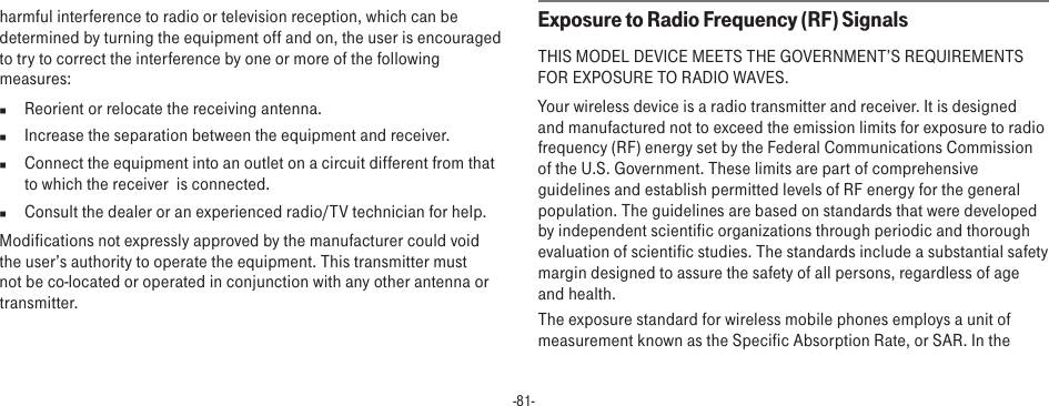 -81-harmful interference to radio or television reception, which can be determined by turning the equipment off and on, the user is encouraged to try to correct the interference by one or more of the following measures:n  Reorient or relocate the receiving antenna.n  Increase the separation between the equipment and receiver.n  Connect the equipment into an outlet on a circuit different from that to which the receiver  is connected.n  Consult the dealer or an experienced radio/TV technician for help.Modifications not expressly approved by the manufacturer could void the user’s authority to operate the equipment. This transmitter must not be co-located or operated in conjunction with any other antenna or transmitter.Exposure to Radio Frequency (RF) SignalsTHIS MODEL DEVICE MEETS THE GOVERNMENT’S REQUIREMENTS FOR EXPOSURE TO RADIO WAVES.Your wireless device is a radio transmitter and receiver. It is designed and manufactured not to exceed the emission limits for exposure to radio frequency (RF) energy set by the Federal Communications Commission of the U.S. Government. These limits are part of comprehensive guidelines and establish permitted levels of RF energy for the general population. The guidelines are based on standards that were developed by independent scientific organizations through periodic and thorough evaluation of scientific studies. The standards include a substantial safety margin designed to assure the safety of all persons, regardless of age and health.The exposure standard for wireless mobile phones employs a unit of measurement known as the Specific Absorption Rate, or SAR. In the 