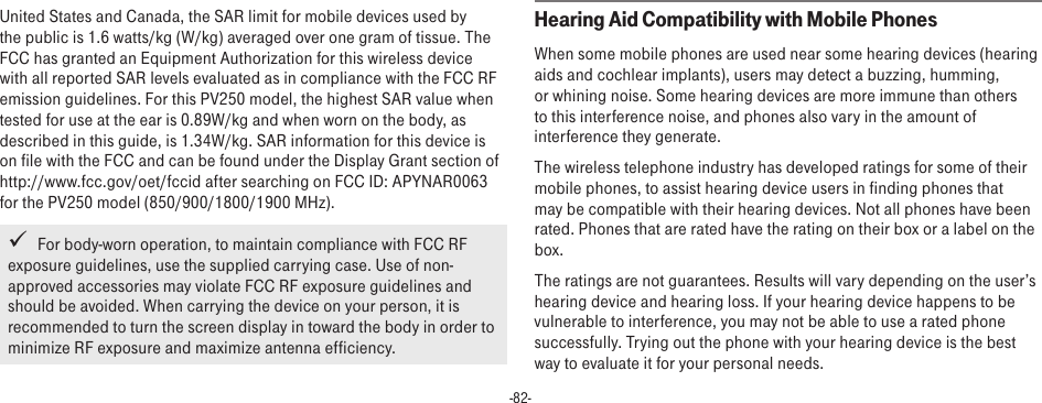 -82-United States and Canada, the SAR limit for mobile devices used by the public is 1.6 watts/kg (W/kg) averaged over one gram of tissue. The FCC has granted an Equipment Authorization for this wireless device with all reported SAR levels evaluated as in compliance with the FCC RF emission guidelines. For this PV250 model, the highest SAR value when tested for use at the ear is 0.89W/kg and when worn on the body, as described in this guide, is 1.34W/kg. SAR information for this device is on file with the FCC and can be found under the Display Grant section of http://www.fcc.gov/oet/fccid after searching on FCC ID: APYNAR0063 for the PV250 model (850/900/1800/1900 MHz).   For body-worn operation, to maintain compliance with FCC RF exposure guidelines, use the supplied carrying case. Use of non-approved accessories may violate FCC RF exposure guidelines and should be avoided. When carrying the device on your person, it is recommended to turn the screen display in toward the body in order to minimize RF exposure and maximize antenna efficiency.Hearing Aid Compatibility with Mobile PhonesWhen some mobile phones are used near some hearing devices (hearing aids and cochlear implants), users may detect a buzzing, humming, or whining noise. Some hearing devices are more immune than others to this interference noise, and phones also vary in the amount of interference they generate.The wireless telephone industry has developed ratings for some of their mobile phones, to assist hearing device users in finding phones that may be compatible with their hearing devices. Not all phones have been rated. Phones that are rated have the rating on their box or a label on the box.The ratings are not guarantees. Results will vary depending on the user’s hearing device and hearing loss. If your hearing device happens to be vulnerable to interference, you may not be able to use a rated phone successfully. Trying out the phone with your hearing device is the best way to evaluate it for your personal needs.