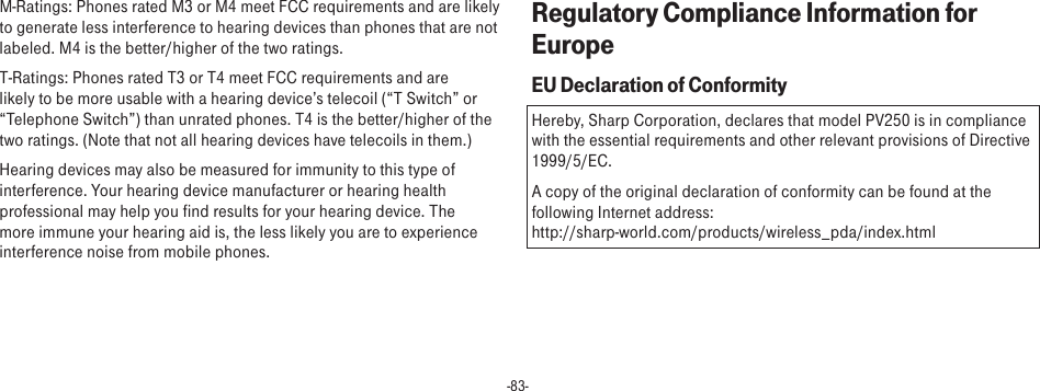 -83-M-Ratings: Phones rated M3 or M4 meet FCC requirements and are likely to generate less interference to hearing devices than phones that are not labeled. M4 is the better/higher of the two ratings.T-Ratings: Phones rated T3 or T4 meet FCC requirements and are likely to be more usable with a hearing device’s telecoil (“T Switch” or “Telephone Switch”) than unrated phones. T4 is the better/higher of the two ratings. (Note that not all hearing devices have telecoils in them.)Hearing devices may also be measured for immunity to this type of interference. Your hearing device manufacturer or hearing health professional may help you find results for your hearing device. The more immune your hearing aid is, the less likely you are to experience interference noise from mobile phones.Regulatory Compliance Information for EuropeEU Declaration of ConformityHereby, Sharp Corporation, declares that model PV250 is in compliance with the essential requirements and other relevant provisions of Directive 1999/5/EC.A copy of the original declaration of conformity can be found at the following Internet address:  http://sharp-world.com/products/wireless_pda/index.html