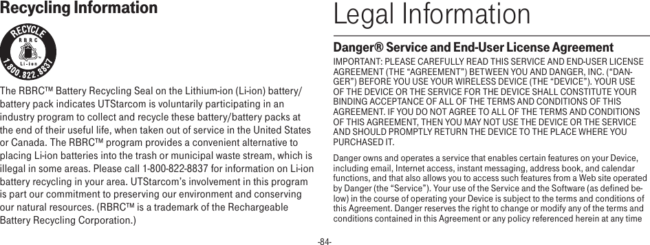 -84-Recycling InformationThe RBRC™ Battery Recycling Seal on the Lithium-ion (Li-ion) battery/battery pack indicates UTStarcom is voluntarily participating in an industry program to collect and recycle these battery/battery packs at the end of their useful life, when taken out of service in the United States or Canada. The RBRC™ program provides a convenient alternative to placing Li-ion batteries into the trash or municipal waste stream, which is illegal in some areas. Please call 1-800-822-8837 for information on Li-ion battery recycling in your area. UTStarcom’s involvement in this program is part our commitment to preserving our environment and conserving our natural resources. (RBRC™ is a trademark of the Rechargeable Battery Recycling Corporation.)Legal InformationDanger® Service and End-User License AgreementIMPORTANT: PLEASE CAREFULLY READ THIS SERVICE AND END-USER LICENSE AGREEMENT (THE “AGREEMENT”) BETWEEN YOU AND DANGER, INC. (“DAN-GER”) BEFORE YOU USE YOUR WIRELESS DEVICE (THE “DEVICE”). YOUR USE OF THE DEVICE OR THE SERVICE FOR THE DEVICE SHALL CONSTITUTE YOUR BINDING ACCEPTANCE OF ALL OF THE TERMS AND CONDITIONS OF THIS AGREEMENT. IF YOU DO NOT AGREE TO ALL OF THE TERMS AND CONDITIONS OF THIS AGREEMENT, THEN YOU MAY NOT USE THE DEVICE OR THE SERVICE AND SHOULD PROMPTLY RETURN THE DEVICE TO THE PLACE WHERE YOU PURCHASED IT.Danger owns and operates a service that enables certain features on your Device, including email, Internet access, instant messaging, address book, and calendar functions, and that also allows you to access such features from a Web site operated by Danger (the “Service”). Your use of the Service and the Software (as defined be-low) in the course of operating your Device is subject to the terms and conditions of this Agreement. Danger reserves the right to change or modify any of the terms and conditions contained in this Agreement or any policy referenced herein at any time 