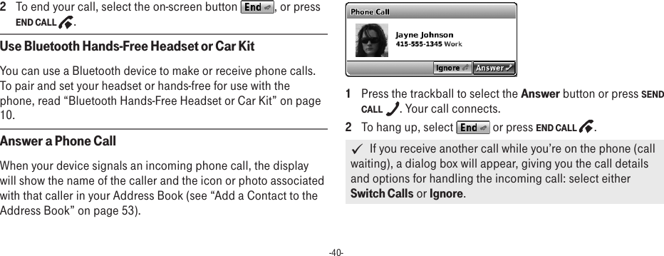 -40-2  To end your call, select the on-screen button  , or press END CALL  .Use Bluetooth Hands-Free Headset or Car KitYou can use a Bluetooth device to make or receive phone calls. To pair and set your headset or hands-free for use with the phone, read “Bluetooth Hands-Free Headset or Car Kit” on page 10.Answer a Phone CallWhen your device signals an incoming phone call, the display will show the name of the caller and the icon or photo associated with that caller in your Address Book (see “Add a Contact to the Address Book” on page 53). 1  Press the trackball to select the Answer button or press SEND CALL  . Your call connects.2  To hang up, select   or press END CALL  .   If you receive another call while you’re on the phone (call waiting), a dialog box will appear, giving you the call details and options for handling the incoming call: select either Switch Calls or Ignore. 