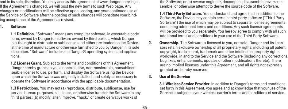 -85-and in its sole discretion. You may access this agreement at www.danger.com/legal. If the Agreement is changed, we will post the new terms to such Web page. Any changes or modifications will be effective upon posting, and your continued use of the Service or Software after the posting of such changes will constitute your bind-ing acceptance of the Agreement as revised.1.   Software 1.1 Definition. “Software” means any computer software, in executable code form, owned by Danger (or software owned by third parties, which Danger has the right to distribute or sublicense) and either pre-loaded on the Device at the time of manufacture or otherwise furnished to you by Danger in its sole discretion. “Software” includes the Danger® operating system and applica-tions. 1.2 License Grant. Subject to the terms and conditions of this Agreement, Danger hereby grants to you a nonexclusive, nontransferable, nonsublicen-seable license to use, perform, and display the Software using the Device upon which the Software was originally installed, and solely as necessary to operate the Software in accordance with the applicable documentation. 1.3 Restrictions. You may not (a) reproduce, distribute, sublicense, use for service-bureau purposes, sell, lease, or otherwise transfer the Software to any third parties; (b) modify, alter, improve, “hack,” or create derivative works of the Software; or (c) reverse-engineer, decompile, disassemble, reverse-as-semble, or otherwise attempt to derive the source code of the Software. 1.4 Third-Party Software. You understand and agree that in addition to the Software, the Device may contain certain third-party software (“Third-Party Software”) the use of which may be subject to separate license agreements containing additional terms and conditions. Any such license agreements will be provided to you separately. You hereby agree to comply with all such additional terms and conditions in your use of the Third-Party Software.2.   Ownership. The Software is licensed to you, not sold. Danger and its licen-sors retain exclusive ownership of all proprietary rights, including all patent, copyright, trade secret, trademark and other intellectual property rights worldwide, in and to the Service and the Software (including any corrections, bug fixes, enhancements, updates or other modifications thereto). There are no implied licenses under this Agreement, and all rights not expressly granted are hereby reserved.3.   Use of the Service 3.1 Wireless Service Provider. In addition to Danger’s terms and conditions set forth in this Agreement, you agree and acknowledge that your use of the Service is subject to your wireless carrier’s terms and conditions of service.