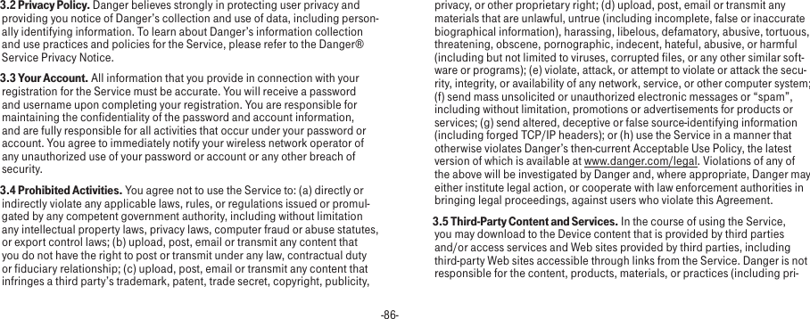 -86- 3.2 Privacy Policy. Danger believes strongly in protecting user privacy and providing you notice of Danger’s collection and use of data, including person-ally identifying information. To learn about Danger’s information collection and use practices and policies for the Service, please refer to the Danger® Service Privacy Notice. 3.3 Your Account. All information that you provide in connection with your registration for the Service must be accurate. You will receive a password and username upon completing your registration. You are responsible for maintaining the confidentiality of the password and account information, and are fully responsible for all activities that occur under your password or account. You agree to immediately notify your wireless network operator of any unauthorized use of your password or account or any other breach of security. 3.4 Prohibited Activities. You agree not to use the Service to: (a) directly or indirectly violate any applicable laws, rules, or regulations issued or promul-gated by any competent government authority, including without limitation any intellectual property laws, privacy laws, computer fraud or abuse statutes, or export control laws; (b) upload, post, email or transmit any content that you do not have the right to post or transmit under any law, contractual duty or fiduciary relationship; (c) upload, post, email or transmit any content that infringes a third party’s trademark, patent, trade secret, copyright, publicity, privacy, or other proprietary right; (d) upload, post, email or transmit any materials that are unlawful, untrue (including incomplete, false or inaccurate biographical information), harassing, libelous, defamatory, abusive, tortuous, threatening, obscene, pornographic, indecent, hateful, abusive, or harmful (including but not limited to viruses, corrupted files, or any other similar soft-ware or programs); (e) violate, attack, or attempt to violate or attack the secu-rity, integrity, or availability of any network, service, or other computer system; (f) send mass unsolicited or unauthorized electronic messages or “spam”, including without limitation, promotions or advertisements for products or services; (g) send altered, deceptive or false source-identifying information (including forged TCP/IP headers); or (h) use the Service in a manner that otherwise violates Danger’s then-current Acceptable Use Policy, the latest version of which is available at www.danger.com/legal. Violations of any of the above will be investigated by Danger and, where appropriate, Danger may either institute legal action, or cooperate with law enforcement authorities in bringing legal proceedings, against users who violate this Agreement. 3.5 Third-Party Content and Services. In the course of using the Service, you may download to the Device content that is provided by third parties and/or access services and Web sites provided by third parties, including third-party Web sites accessible through links from the Service. Danger is not responsible for the content, products, materials, or practices (including pri-