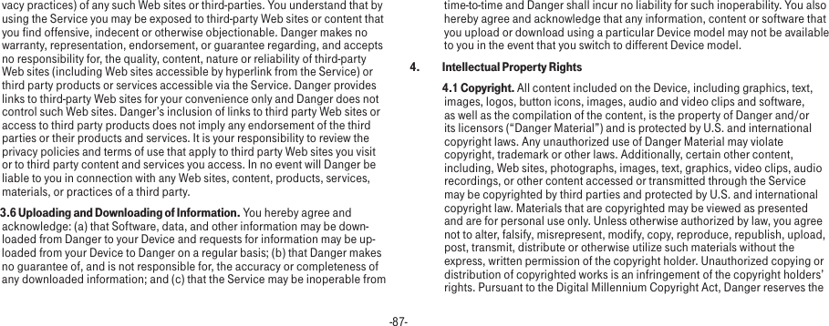 -87-vacy practices) of any such Web sites or third-parties. You understand that by using the Service you may be exposed to third-party Web sites or content that you find offensive, indecent or otherwise objectionable. Danger makes no warranty, representation, endorsement, or guarantee regarding, and accepts no responsibility for, the quality, content, nature or reliability of third-party Web sites (including Web sites accessible by hyperlink from the Service) or third party products or services accessible via the Service. Danger provides links to third-party Web sites for your convenience only and Danger does not control such Web sites. Danger’s inclusion of links to third party Web sites or access to third party products does not imply any endorsement of the third parties or their products and services. It is your responsibility to review the privacy policies and terms of use that apply to third party Web sites you visit or to third party content and services you access. In no event will Danger be liable to you in connection with any Web sites, content, products, services, materials, or practices of a third party. 3.6 Uploading and Downloading of Information. You hereby agree and acknowledge: (a) that Software, data, and other information may be down-loaded from Danger to your Device and requests for information may be up-loaded from your Device to Danger on a regular basis; (b) that Danger makes no guarantee of, and is not responsible for, the accuracy or completeness of any downloaded information; and (c) that the Service may be inoperable from time-to-time and Danger shall incur no liability for such inoperability. You also hereby agree and acknowledge that any information, content or software that you upload or download using a particular Device model may not be available to you in the event that you switch to different Device model.4.  Intellectual Property Rights 4.1 Copyright. All content included on the Device, including graphics, text, images, logos, button icons, images, audio and video clips and software, as well as the compilation of the content, is the property of Danger and/or its licensors (“Danger Material”) and is protected by U.S. and international copyright laws. Any unauthorized use of Danger Material may violate copyright, trademark or other laws. Additionally, certain other content, including, Web sites, photographs, images, text, graphics, video clips, audio recordings, or other content accessed or transmitted through the Service may be copyrighted by third parties and protected by U.S. and international copyright law. Materials that are copyrighted may be viewed as presented and are for personal use only. Unless otherwise authorized by law, you agree not to alter, falsify, misrepresent, modify, copy, reproduce, republish, upload, post, transmit, distribute or otherwise utilize such materials without the express, written permission of the copyright holder. Unauthorized copying or distribution of copyrighted works is an infringement of the copyright holders’ rights. Pursuant to the Digital Millennium Copyright Act, Danger reserves the 