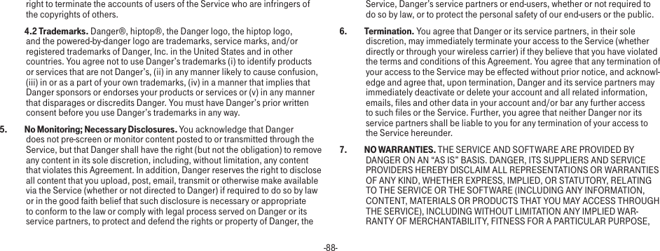 -88-right to terminate the accounts of users of the Service who are infringers of the copyrights of others. 4.2 Trademarks. Danger®, hiptop®, the Danger logo, the hiptop logo, and the powered-by-danger logo are trademarks, service marks, and/or registered trademarks of Danger, Inc. in the United States and in other countries. You agree not to use Danger’s trademarks (i) to identify products or services that are not Danger’s, (ii) in any manner likely to cause confusion, (iii) in or as a part of your own trademarks, (iv) in a manner that implies that Danger sponsors or endorses your products or services or (v) in any manner that disparages or discredits Danger. You must have Danger’s prior written consent before you use Danger’s trademarks in any way.5.   No Monitoring; Necessary Disclosures. You acknowledge that Danger does not pre-screen or monitor content posted to or transmitted through the Service, but that Danger shall have the right (but not the obligation) to remove any content in its sole discretion, including, without limitation, any content that violates this Agreement. In addition, Danger reserves the right to disclose all content that you upload, post, email, transmit or otherwise make available via the Service (whether or not directed to Danger) if required to do so by law or in the good faith belief that such disclosure is necessary or appropriate to conform to the law or comply with legal process served on Danger or its service partners, to protect and defend the rights or property of Danger, the Service, Danger’s service partners or end-users, whether or not required to do so by law, or to protect the personal safety of our end-users or the public.6.  Termination. You agree that Danger or its service partners, in their sole discretion, may immediately terminate your access to the Service (whether directly or through your wireless carrier) if they believe that you have violated the terms and conditions of this Agreement. You agree that any termination of your access to the Service may be effected without prior notice, and acknowl-edge and agree that, upon termination, Danger and its service partners may immediately deactivate or delete your account and all related information, emails, files and other data in your account and/or bar any further access to such files or the Service. Further, you agree that neither Danger nor its service partners shall be liable to you for any termination of your access to the Service hereunder.7.  NO WARRANTIES. THE SERVICE AND SOFTWARE ARE PROVIDED BY DANGER ON AN “AS IS” BASIS. DANGER, ITS SUPPLIERS AND SERVICE PROVIDERS HEREBY DISCLAIM ALL REPRESENTATIONS OR WARRANTIES OF ANY KIND, WHETHER EXPRESS, IMPLIED, OR STATUTORY, RELATING TO THE SERVICE OR THE SOFTWARE (INCLUDING ANY INFORMATION, CONTENT, MATERIALS OR PRODUCTS THAT YOU MAY ACCESS THROUGH THE SERVICE), INCLUDING WITHOUT LIMITATION ANY IMPLIED WAR-RANTY OF MERCHANTABILITY, FITNESS FOR A PARTICULAR PURPOSE, 