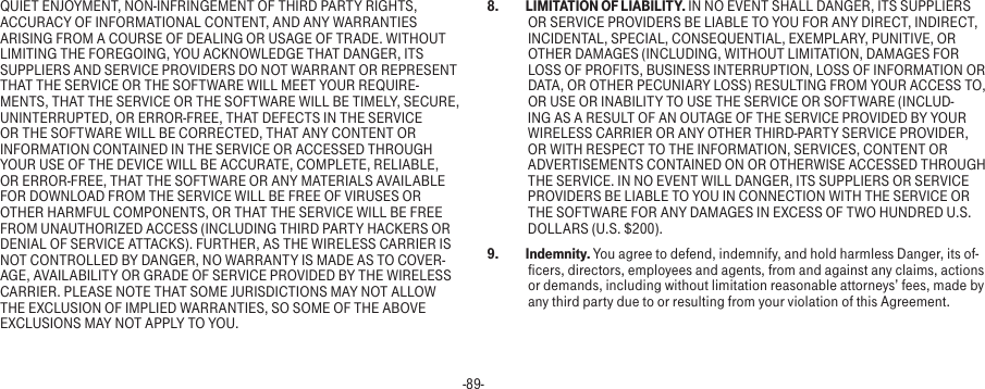 -89-QUIET ENJOYMENT, NON-INFRINGEMENT OF THIRD PARTY RIGHTS, ACCURACY OF INFORMATIONAL CONTENT, AND ANY WARRANTIES ARISING FROM A COURSE OF DEALING OR USAGE OF TRADE. WITHOUT LIMITING THE FOREGOING, YOU ACKNOWLEDGE THAT DANGER, ITS SUPPLIERS AND SERVICE PROVIDERS DO NOT WARRANT OR REPRESENT THAT THE SERVICE OR THE SOFTWARE WILL MEET YOUR REQUIRE-MENTS, THAT THE SERVICE OR THE SOFTWARE WILL BE TIMELY, SECURE, UNINTERRUPTED, OR ERROR-FREE, THAT DEFECTS IN THE SERVICE OR THE SOFTWARE WILL BE CORRECTED, THAT ANY CONTENT OR INFORMATION CONTAINED IN THE SERVICE OR ACCESSED THROUGH YOUR USE OF THE DEVICE WILL BE ACCURATE, COMPLETE, RELIABLE, OR ERROR-FREE, THAT THE SOFTWARE OR ANY MATERIALS AVAILABLE FOR DOWNLOAD FROM THE SERVICE WILL BE FREE OF VIRUSES OR OTHER HARMFUL COMPONENTS, OR THAT THE SERVICE WILL BE FREE FROM UNAUTHORIZED ACCESS (INCLUDING THIRD PARTY HACKERS OR DENIAL OF SERVICE ATTACKS). FURTHER, AS THE WIRELESS CARRIER IS NOT CONTROLLED BY DANGER, NO WARRANTY IS MADE AS TO COVER-AGE, AVAILABILITY OR GRADE OF SERVICE PROVIDED BY THE WIRELESS CARRIER. PLEASE NOTE THAT SOME JURISDICTIONS MAY NOT ALLOW THE EXCLUSION OF IMPLIED WARRANTIES, SO SOME OF THE ABOVE EXCLUSIONS MAY NOT APPLY TO YOU.8.  LIMITATION OF LIABILITY. IN NO EVENT SHALL DANGER, ITS SUPPLIERS OR SERVICE PROVIDERS BE LIABLE TO YOU FOR ANY DIRECT, INDIRECT, INCIDENTAL, SPECIAL, CONSEQUENTIAL, EXEMPLARY, PUNITIVE, OR OTHER DAMAGES (INCLUDING, WITHOUT LIMITATION, DAMAGES FOR LOSS OF PROFITS, BUSINESS INTERRUPTION, LOSS OF INFORMATION OR DATA, OR OTHER PECUNIARY LOSS) RESULTING FROM YOUR ACCESS TO, OR USE OR INABILITY TO USE THE SERVICE OR SOFTWARE (INCLUD-ING AS A RESULT OF AN OUTAGE OF THE SERVICE PROVIDED BY YOUR WIRELESS CARRIER OR ANY OTHER THIRD-PARTY SERVICE PROVIDER, OR WITH RESPECT TO THE INFORMATION, SERVICES, CONTENT OR ADVERTISEMENTS CONTAINED ON OR OTHERWISE ACCESSED THROUGH THE SERVICE. IN NO EVENT WILL DANGER, ITS SUPPLIERS OR SERVICE PROVIDERS BE LIABLE TO YOU IN CONNECTION WITH THE SERVICE OR THE SOFTWARE FOR ANY DAMAGES IN EXCESS OF TWO HUNDRED U.S. DOLLARS (U.S. $200).9.  Indemnity. You agree to defend, indemnify, and hold harmless Danger, its of-ficers, directors, employees and agents, from and against any claims, actions or demands, including without limitation reasonable attorneys’ fees, made by any third party due to or resulting from your violation of this Agreement.