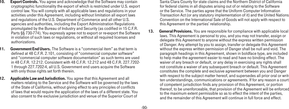 -90-10.  Export Controls. You agree and acknowledge that the Software may contain cryptographic functionality the export of which is restricted under U.S. export control law. You will comply with all applicable laws and regulations in your activities under this Agreement, including without limitation all export laws and regulations of the U.S. Department of Commerce and all other U.S. agencies and authorities, including the Export Administration Regulations promulgated by the Bureau of Industry and Security (as codified in 15 C.F.R. Parts §§ 730-774). You expressly agree not to export or re-export the Software in violation of such laws or regulations, or without all required licenses and authorizations.11.  Government End Users. The Software is a “commercial item” as that term is defined at 48 C.F.R. 2.101, consisting of “commercial computer software” and “commercial computer software documentation” as such terms are used in 48 C.F.R. 12.212. Consistent with 48 C.F.R. 12.212 and 48 C.F.R. 227.7202-1 through 227.7202-4, all U.S. Government end users acquire the Software with only those rights set forth therein.12.  Applicable Law and Jurisdiction. You agree that this Agreement and all matters relating to the Service and the Software will be governed by the laws of the State of California, without giving effect to any principles of conflicts of laws that would require the application of the laws of a different state. You also consent to the exclusive jurisdiction and venue of the Superior Court of Santa Clara County for state claims and the Northern District of California for federal claims in all disputes arising out of or relating to the Software or the Service. The parties agree that the Uniform Computer Information Transaction Act (or any statutory implementation of it) and the United Nations Convention on the International Sale of Goods will not apply with respect to this Agreement or the parties’ relationship.13.  General Provisions. You are responsible for compliance with applicable local laws. This Agreement is personal to you, and you may not transfer, assign or delegate this Agreement to anyone without the express written permission of Danger. Any attempt by you to assign, transfer or delegate this Agreement without the express written permission of Danger shall be null and void. The paragraph headings in this Agreement, shown in boldface type, are included to help make the agreement easier to read and have no binding effect. The waiver of any breach or default, or any delay in exercising any rights shall not constitute a waiver of any subsequent breach or default. This Agreement constitutes the complete and exclusive agreement between you and Danger with respect to the subject matter hereof, and supersedes all prior oral or writ-ten understandings, communications or agreements. If for any reason a court of competent jurisdiction finds any provision of this Agreement, or portion thereof, to be unenforceable, that provision of the Agreement will be enforced to the maximum extent permissible so as to effect the intent of the parties, and the remainder of this Agreement will continue in full force and effect.