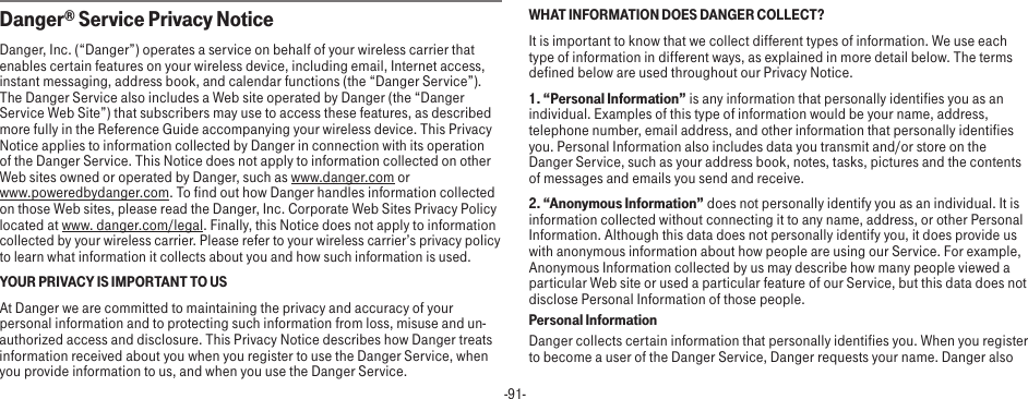 -91-Danger® Service Privacy NoticeDanger, Inc. (“Danger”) operates a service on behalf of your wireless carrier that enables certain features on your wireless device, including email, Internet access, instant messaging, address book, and calendar functions (the “Danger Service”). The Danger Service also includes a Web site operated by Danger (the “Danger Service Web Site”) that subscribers may use to access these features, as described more fully in the Reference Guide accompanying your wireless device. This Privacy Notice applies to information collected by Danger in connection with its operation of the Danger Service. This Notice does not apply to information collected on other Web sites owned or operated by Danger, such as www.danger.com or  www.poweredbydanger.com. To find out how Danger handles information collected on those Web sites, please read the Danger, Inc. Corporate Web Sites Privacy Policy located at www. danger.com/legal. Finally, this Notice does not apply to information collected by your wireless carrier. Please refer to your wireless carrier’s privacy policy to learn what information it collects about you and how such information is used.YOUR PRIVACY IS IMPORTANT TO USAt Danger we are committed to maintaining the privacy and accuracy of your personal information and to protecting such information from loss, misuse and un-authorized access and disclosure. This Privacy Notice describes how Danger treats information received about you when you register to use the Danger Service, when you provide information to us, and when you use the Danger Service.WHAT INFORMATION DOES DANGER COLLECT?It is important to know that we collect different types of information. We use each type of information in different ways, as explained in more detail below. The terms defined below are used throughout our Privacy Notice.1. “Personal Information” is any information that personally identifies you as an individual. Examples of this type of information would be your name, address, telephone number, email address, and other information that personally identifies you. Personal Information also includes data you transmit and/or store on the Danger Service, such as your address book, notes, tasks, pictures and the contents of messages and emails you send and receive.2. “Anonymous Information” does not personally identify you as an individual. It is information collected without connecting it to any name, address, or other Personal Information. Although this data does not personally identify you, it does provide us with anonymous information about how people are using our Service. For example, Anonymous Information collected by us may describe how many people viewed a particular Web site or used a particular feature of our Service, but this data does not disclose Personal Information of those people.Personal InformationDanger collects certain information that personally identifies you. When you register to become a user of the Danger Service, Danger requests your name. Danger also 