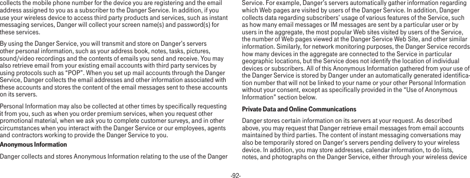 -92-collects the mobile phone number for the device you are registering and the email address assigned to you as a subscriber to the Danger Service. In addition, if you use your wireless device to access third party products and services, such as instant messaging services, Danger will collect your screen name(s) and password(s) for these services.By using the Danger Service, you will transmit and store on Danger’s servers other personal information, such as your address book, notes, tasks, pictures, sound/video recordings and the contents of emails you send and receive. You may also retrieve email from your existing email accounts with third party services by using protocols such as “POP”. When you set up mail accounts through the Danger Service, Danger collects the email addresses and other information associated with these accounts and stores the content of the email messages sent to these accounts on its servers.Personal Information may also be collected at other times by specifically requesting it from you, such as when you order premium services, when you request other promotional material, when we ask you to complete customer surveys, and in other circumstances when you interact with the Danger Service or our employees, agents and contractors working to provide the Danger Service to you.Anonymous InformationDanger collects and stores Anonymous Information relating to the use of the Danger Service. For example, Danger’s servers automatically gather information regarding which Web pages are visited by users of the Danger Service. In addition, Danger collects data regarding subscribers’ usage of various features of the Service, such as how many email messages or IM messages are sent by a particular user or by users in the aggregate, the most popular Web sites visited by users of the Service, the number of Web pages viewed at the Danger Service Web Site, and other similar information. Similarly, for network monitoring purposes, the Danger Service records how many devices in the aggregate are connected to the Service in particular geographic locations, but the Service does not identify the location of individual devices or subscribers. All of this Anonymous Information gathered from your use of the Danger Service is stored by Danger under an automatically generated identifica-tion number that will not be linked to your name or your other Personal Information without your consent, except as specifically provided in the “Use of Anonymous Information” section below.Private Data and Online CommunicationsDanger stores certain information on its servers at your request. As described above, you may request that Danger retrieve email messages from email accounts maintained by third parties. The content of instant messaging conversations may also be temporarily stored on Danger’s servers pending delivery to your wireless device. In addition, you may store addresses, calendar information, to do lists, notes, and photographs on the Danger Service, either through your wireless device 