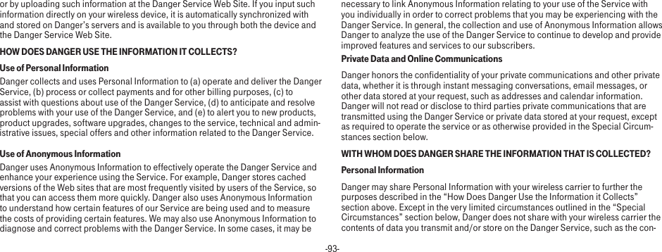 -93-or by uploading such information at the Danger Service Web Site. If you input such information directly on your wireless device, it is automatically synchronized with and stored on Danger’s servers and is available to you through both the device and the Danger Service Web Site.HOW DOES DANGER USE THE INFORMATION IT COLLECTS?Use of Personal InformationDanger collects and uses Personal Information to (a) operate and deliver the Danger Service, (b) process or collect payments and for other billing purposes, (c) to assist with questions about use of the Danger Service, (d) to anticipate and resolve problems with your use of the Danger Service, and (e) to alert you to new products, product upgrades, software upgrades, changes to the service, technical and admin-istrative issues, special offers and other information related to the Danger Service.Use of Anonymous InformationDanger uses Anonymous Information to effectively operate the Danger Service and enhance your experience using the Service. For example, Danger stores cached versions of the Web sites that are most frequently visited by users of the Service, so that you can access them more quickly. Danger also uses Anonymous Information to understand how certain features of our Service are being used and to measure the costs of providing certain features. We may also use Anonymous Information to diagnose and correct problems with the Danger Service. In some cases, it may be necessary to link Anonymous Information relating to your use of the Service with you individually in order to correct problems that you may be experiencing with the Danger Service. In general, the collection and use of Anonymous Information allows Danger to analyze the use of the Danger Service to continue to develop and provide improved features and services to our subscribers.Private Data and Online CommunicationsDanger honors the confidentiality of your private communications and other private data, whether it is through instant messaging conversations, email messages, or other data stored at your request, such as addresses and calendar information. Danger will not read or disclose to third parties private communications that are transmitted using the Danger Service or private data stored at your request, except as required to operate the service or as otherwise provided in the Special Circum-stances section below.WITH WHOM DOES DANGER SHARE THE INFORMATION THAT IS COLLECTED?Personal InformationDanger may share Personal Information with your wireless carrier to further the purposes described in the “How Does Danger Use the Information it Collects” section above. Except in the very limited circumstances outlined in the “Special Circumstances” section below, Danger does not share with your wireless carrier the contents of data you transmit and/or store on the Danger Service, such as the con-