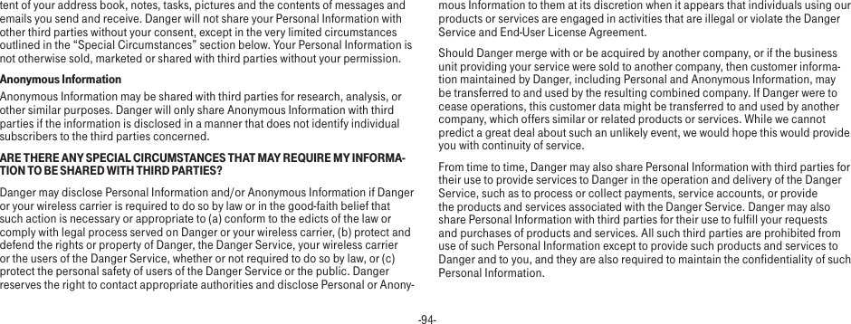 -94-tent of your address book, notes, tasks, pictures and the contents of messages and emails you send and receive. Danger will not share your Personal Information with other third parties without your consent, except in the very limited circumstances outlined in the “Special Circumstances” section below. Your Personal Information is not otherwise sold, marketed or shared with third parties without your permission.Anonymous InformationAnonymous Information may be shared with third parties for research, analysis, or other similar purposes. Danger will only share Anonymous Information with third parties if the information is disclosed in a manner that does not identify individual subscribers to the third parties concerned.ARE THERE ANY SPECIAL CIRCUMSTANCES THAT MAY REQUIRE MY INFORMA-TION TO BE SHARED WITH THIRD PARTIES?Danger may disclose Personal Information and/or Anonymous Information if Danger or your wireless carrier is required to do so by law or in the good-faith belief that such action is necessary or appropriate to (a) conform to the edicts of the law or comply with legal process served on Danger or your wireless carrier, (b) protect and defend the rights or property of Danger, the Danger Service, your wireless carrier or the users of the Danger Service, whether or not required to do so by law, or (c) protect the personal safety of users of the Danger Service or the public. Danger reserves the right to contact appropriate authorities and disclose Personal or Anony-mous Information to them at its discretion when it appears that individuals using our products or services are engaged in activities that are illegal or violate the Danger Service and End-User License Agreement.Should Danger merge with or be acquired by another company, or if the business unit providing your service were sold to another company, then customer informa-tion maintained by Danger, including Personal and Anonymous Information, may be transferred to and used by the resulting combined company. If Danger were to cease operations, this customer data might be transferred to and used by another company, which offers similar or related products or services. While we cannot predict a great deal about such an unlikely event, we would hope this would provide you with continuity of service.From time to time, Danger may also share Personal Information with third parties for their use to provide services to Danger in the operation and delivery of the Danger Service, such as to process or collect payments, service accounts, or provide the products and services associated with the Danger Service. Danger may also share Personal Information with third parties for their use to fulfill your requests and purchases of products and services. All such third parties are prohibited from use of such Personal Information except to provide such products and services to Danger and to you, and they are also required to maintain the confidentiality of such Personal Information.