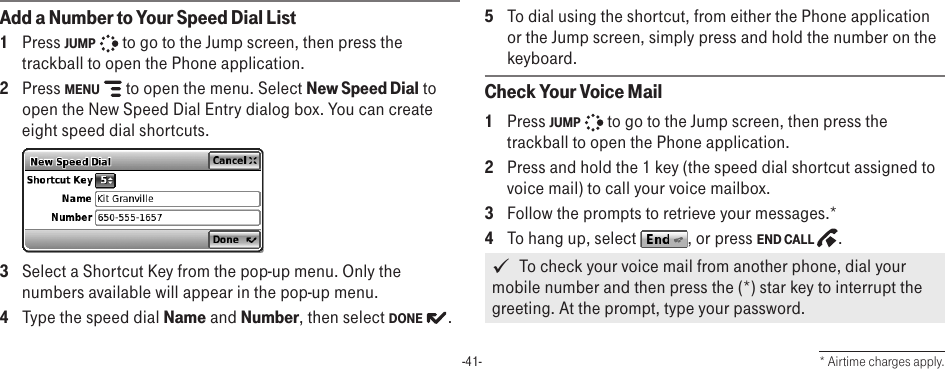 -41-Add a Number to Your Speed Dial List1  Press JUMP   to go to the Jump screen, then press the trackball to open the Phone application.2  Press MENU   to open the menu. Select New Speed Dial to open the New Speed Dial Entry dialog box. You can create eight speed dial shortcuts. 3  Select a Shortcut Key from the pop-up menu. Only the numbers available will appear in the pop-up menu. 4  Type the speed dial Name and Number, then select DONE  .5  To dial using the shortcut, from either the Phone application or the Jump screen, simply press and hold the number on the keyboard.Check Your Voice Mail1  Press JUMP   to go to the Jump screen, then press the trackball to open the Phone application.2  Press and hold the 1 key (the speed dial shortcut assigned to voice mail) to call your voice mailbox. 3  Follow the prompts to retrieve your messages.*4  To hang up, select  , or press END CALL  .   To check your voice mail from another phone, dial your mobile number and then press the (*) star key to interrupt the greeting. At the prompt, type your password.* Airtime charges apply.