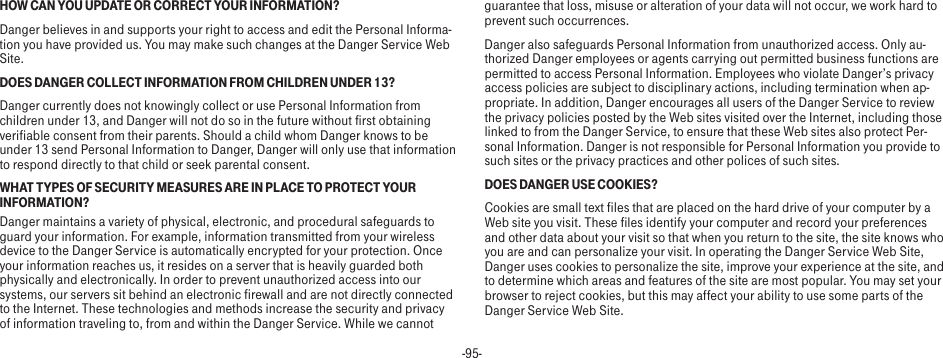 -95-HOW CAN YOU UPDATE OR CORRECT YOUR INFORMATION?Danger believes in and supports your right to access and edit the Personal Informa-tion you have provided us. You may make such changes at the Danger Service Web Site.DOES DANGER COLLECT INFORMATION FROM CHILDREN UNDER 13?Danger currently does not knowingly collect or use Personal Information from children under 13, and Danger will not do so in the future without first obtaining verifiable consent from their parents. Should a child whom Danger knows to be under 13 send Personal Information to Danger, Danger will only use that information to respond directly to that child or seek parental consent.WHAT TYPES OF SECURITY MEASURES ARE IN PLACE TO PROTECT YOUR INFORMATION?Danger maintains a variety of physical, electronic, and procedural safeguards to guard your information. For example, information transmitted from your wireless device to the Danger Service is automatically encrypted for your protection. Once your information reaches us, it resides on a server that is heavily guarded both physically and electronically. In order to prevent unauthorized access into our systems, our servers sit behind an electronic firewall and are not directly connected to the Internet. These technologies and methods increase the security and privacy of information traveling to, from and within the Danger Service. While we cannot guarantee that loss, misuse or alteration of your data will not occur, we work hard to prevent such occurrences.Danger also safeguards Personal Information from unauthorized access. Only au-thorized Danger employees or agents carrying out permitted business functions are permitted to access Personal Information. Employees who violate Danger’s privacy access policies are subject to disciplinary actions, including termination when ap-propriate. In addition, Danger encourages all users of the Danger Service to review the privacy policies posted by the Web sites visited over the Internet, including those linked to from the Danger Service, to ensure that these Web sites also protect Per-sonal Information. Danger is not responsible for Personal Information you provide to such sites or the privacy practices and other polices of such sites.DOES DANGER USE COOKIES?Cookies are small text files that are placed on the hard drive of your computer by a Web site you visit. These files identify your computer and record your preferences and other data about your visit so that when you return to the site, the site knows who you are and can personalize your visit. In operating the Danger Service Web Site, Danger uses cookies to personalize the site, improve your experience at the site, and to determine which areas and features of the site are most popular. You may set your browser to reject cookies, but this may affect your ability to use some parts of the Danger Service Web Site.