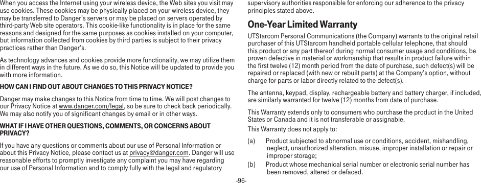 -96-When you access the Internet using your wireless device, the Web sites you visit may use cookies. These cookies may be physically placed on your wireless device, they may be transferred to Danger’s servers or may be placed on servers operated by third-party Web site operators. This cookie-like functionality is in place for the same reasons and designed for the same purposes as cookies installed on your computer, but information collected from cookies by third parties is subject to their privacy practices rather than Danger’s.As technology advances and cookies provide more functionality, we may utilize them in different ways in the future. As we do so, this Notice will be updated to provide you with more information.HOW CAN I FIND OUT ABOUT CHANGES TO THIS PRIVACY NOTICE?Danger may make changes to this Notice from time to time. We will post changes to our Privacy Notice at www.danger.com/legal, so be sure to check back periodically. We may also notify you of significant changes by email or in other ways.WHAT IF I HAVE OTHER QUESTIONS, COMMENTS, OR CONCERNS ABOUT PRIVACY?If you have any questions or comments about our use of Personal Information or about this Privacy Notice, please contact us at privacy@danger.com. Danger will use reasonable efforts to promptly investigate any complaint you may have regarding our use of Personal Information and to comply fully with the legal and regulatory supervisory authorities responsible for enforcing our adherence to the privacy principles stated above.One-Year Limited WarrantyUTStarcom Personal Communications (the Company) warrants to the original retail purchaser of this UTStarcom handheld portable cellular telephone, that should this product or any part thereof during normal consumer usage and conditions, be proven defective in material or workmanship that results in product failure within the first twelve (12) month period from the date of purchase, such defect(s) will be repaired or replaced (with new or rebuilt parts) at the Company’s option, without charge for parts or labor directly related to the defect(s).The antenna, keypad, display, rechargeable battery and battery charger, if included, are similarly warranted for twelve (12) months from date of purchase. This Warranty extends only to consumers who purchase the product in the United States or Canada and it is not transferable or assignable.This Warranty does not apply to:(a)  Product subjected to abnormal use or conditions, accident, mishandling, neglect, unauthorized alteration, misuse, improper installation or repair or improper storage;(b)  Product whose mechanical serial number or electronic serial number has been removed, altered or defaced.