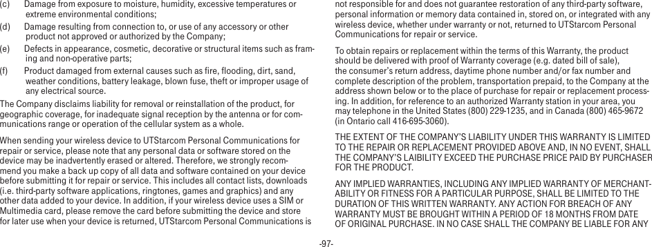 -97-(c)  Damage from exposure to moisture, humidity, excessive temperatures or extreme environmental conditions;(d)  Damage resulting from connection to, or use of any accessory or other product not approved or authorized by the Company;(e)  Defects in appearance, cosmetic, decorative or structural items such as fram-ing and non-operative parts;(f)  Product damaged from external causes such as fire, flooding, dirt, sand, weather conditions, battery leakage, blown fuse, theft or improper usage of any electrical source.The Company disclaims liability for removal or reinstallation of the product, for geographic coverage, for inadequate signal reception by the antenna or for com-munications range or operation of the cellular system as a whole. When sending your wireless device to UTStarcom Personal Communications for repair or service, please note that any personal data or software stored on the device may be inadvertently erased or altered. Therefore, we strongly recom-mend you make a back up copy of all data and software contained on your device before submitting it for repair or service. This includes all contact lists, downloads (i.e. third-party software applications, ringtones, games and graphics) and any other data added to your device. In addition, if your wireless device uses a SIM or Multimedia card, please remove the card before submitting the device and store for later use when your device is returned, UTStarcom Personal Communications is not responsible for and does not guarantee restoration of any third-party software, personal information or memory data contained in, stored on, or integrated with any wireless device, whether under warranty or not, returned to UTStarcom Personal Communications for repair or service. To obtain repairs or replacement within the terms of this Warranty, the product should be delivered with proof of Warranty coverage (e.g. dated bill of sale), the consumer’s return address, daytime phone number and/or fax number and complete description of the problem, transportation prepaid, to the Company at the address shown below or to the place of purchase for repair or replacement process-ing. In addition, for reference to an authorized Warranty station in your area, you may telephone in the United States (800) 229-1235, and in Canada (800) 465-9672 (in Ontario call 416-695-3060).THE EXTENT OF THE COMPANY’S LIABILITY UNDER THIS WARRANTY IS LIMITED TO THE REPAIR OR REPLACEMENT PROVIDED ABOVE AND, IN NO EVENT, SHALL THE COMPANY’S LAIBILITY EXCEED THE PURCHASE PRICE PAID BY PURCHASER FOR THE PRODUCT.ANY IMPLIED WARRANTIES, INCLUDING ANY IMPLIED WARRANTY OF MERCHANT-ABILITY OR FITNESS FOR A PARTICULAR PURPOSE, SHALL BE LIMITED TO THE DURATION OF THIS WRITTEN WARRANTY. ANY ACTION FOR BREACH OF ANY WARRANTY MUST BE BROUGHT WITHIN A PERIOD OF 18 MONTHS FROM DATE OF ORIGINAL PURCHASE. IN NO CASE SHALL THE COMPANY BE LIABLE FOR ANY 