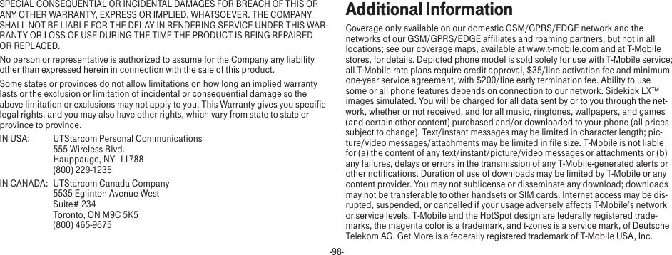 -98-SPECIAL CONSEQUENTIAL OR INCIDENTAL DAMAGES FOR BREACH OF THIS OR ANY OTHER WARRANTY, EXPRESS OR IMPLIED, WHATSOEVER. THE COMPANY SHALL NOT BE LIABLE FOR THE DELAY IN RENDERING SERVICE UNDER THIS WAR-RANTY OR LOSS OF USE DURING THE TIME THE PRODUCT IS BEING REPAIRED OR REPLACED.No person or representative is authorized to assume for the Company any liability other than expressed herein in connection with the sale of this product.Some states or provinces do not allow limitations on how long an implied warranty lasts or the exclusion or limitation of incidental or consequential damage so the above limitation or exclusions may not apply to you. This Warranty gives you specific legal rights, and you may also have other rights, which vary from state to state or province to province.IN USA:  UTStarcom Personal Communications   555 Wireless Blvd.   Hauppauge, NY  11788   (800) 229-1235IN CANADA:  UTStarcom Canada Company   5535 Eglinton Avenue West   Suite# 234   Toronto, ON M9C 5K5   (800) 465-9675Additional InformationCoverage only available on our domestic GSM/GPRS/EDGE network and the networks of our GSM/GPRS/EDGE affiliates and roaming partners, but not in all locations; see our coverage maps, available at www.t-mobile.com and at T-Mobile stores, for details. Depicted phone model is sold solely for use with T-Mobile service; all T-Mobile rate plans require credit approval, $35/line activation fee and minimum one-year service agreement, with $200/line early termination fee. Ability to use some or all phone features depends on connection to our network. Sidekick LX™ images simulated. You will be charged for all data sent by or to you through the net-work, whether or not received, and for all music, ringtones, wallpapers, and games (and certain other content) purchased and/or downloaded to your phone (all prices subject to change). Text/instant messages may be limited in character length; pic-ture/video messages/attachments may be limited in file size. T-Mobile is not liable for (a) the content of any text/instant/picture/video messages or attachments or (b) any failures, delays or errors in the transmission of any T-Mobile-generated alerts or other notifications. Duration of use of downloads may be limited by T-Mobile or any content provider. You may not sublicense or disseminate any download; downloads may not be transferable to other handsets or SIM cards. Internet access may be dis-rupted, suspended, or cancelled if your usage adversely affects T-Mobile’s network or service levels. T-Mobile and the HotSpot design are federally registered trade-marks, the magenta color is a trademark, and t-zones is a service mark, of Deutsche Telekom AG. Get More is a federally registered trademark of T-Mobile USA, Inc.