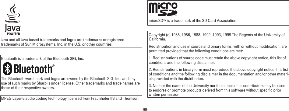 -99-Java and all Java based trademarks and logos are trademarks or registered trademarks of Sun Microsystems, Inc. in the U.S. or other countries.Bluetooth is a trademark of the Bluetooth SIG, Inc.The Bluetooth word mark and logos are owned by the Bluetooth SIG, Inc. and any use of such marks by Sharp is under license. Other trademarks and trade names are those of their respective owners.MPEG Layer-3 audio coding technology licensed from Fraunhofer IIS and Thomson. microSD™ is a trademark of the SD Card Association.Copyright (c) 1985, 1986, 1988, 1992, 1993, 1999 The Regents of the University of California.Redistribution and use in source and binary forms, with or without modification, are permitted provided that the following conditions are met:1. Redistributions of source code must retain the above copyright notice, this list of conditions and the following disclaimer.2. Redistributions in binary form must reproduce the above copyright notice, this list of conditions and the following disclaimer in the documentation and/or other materi-als provided with the distribution.3. Neither the name of the University nor the names of its contributors may be used to endorse or promote products derived from this software without specific prior written permission.