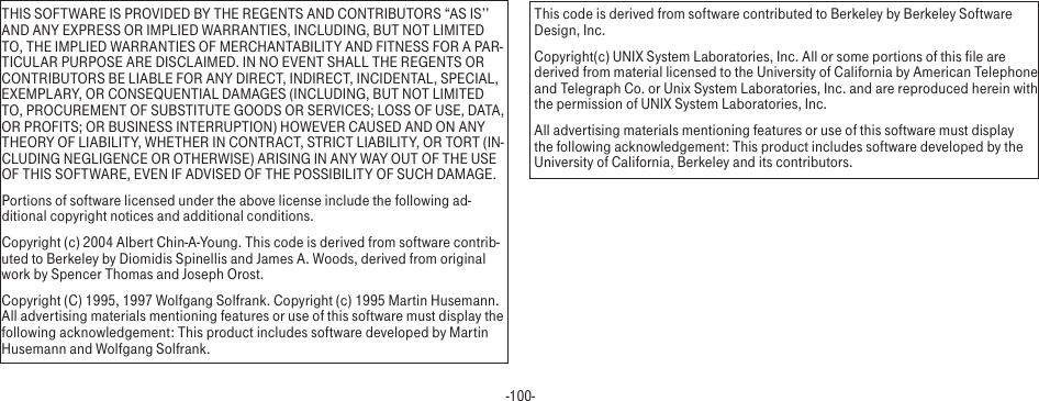 -100-THIS SOFTWARE IS PROVIDED BY THE REGENTS AND CONTRIBUTORS “AS IS’’ AND ANY EXPRESS OR IMPLIED WARRANTIES, INCLUDING, BUT NOT LIMITED TO, THE IMPLIED WARRANTIES OF MERCHANTABILITY AND FITNESS FOR A PAR-TICULAR PURPOSE ARE DISCLAIMED. IN NO EVENT SHALL THE REGENTS OR CONTRIBUTORS BE LIABLE FOR ANY DIRECT, INDIRECT, INCIDENTAL, SPECIAL, EXEMPLARY, OR CONSEQUENTIAL DAMAGES (INCLUDING, BUT NOT LIMITED TO, PROCUREMENT OF SUBSTITUTE GOODS OR SERVICES; LOSS OF USE, DATA, OR PROFITS; OR BUSINESS INTERRUPTION) HOWEVER CAUSED AND ON ANY THEORY OF LIABILITY, WHETHER IN CONTRACT, STRICT LIABILITY, OR TORT (IN-CLUDING NEGLIGENCE OR OTHERWISE) ARISING IN ANY WAY OUT OF THE USE OF THIS SOFTWARE, EVEN IF ADVISED OF THE POSSIBILITY OF SUCH DAMAGE.Portions of software licensed under the above license include the following ad-ditional copyright notices and additional conditions. Copyright (c) 2004 Albert Chin-A-Young. This code is derived from software contrib-uted to Berkeley by Diomidis Spinellis and James A. Woods, derived from original work by Spencer Thomas and Joseph Orost.Copyright (C) 1995, 1997 Wolfgang Solfrank. Copyright (c) 1995 Martin Husemann. All advertising materials mentioning features or use of this software must display the following acknowledgement: This product includes software developed by Martin Husemann and Wolfgang Solfrank.This code is derived from software contributed to Berkeley by Berkeley Software Design, Inc.Copyright(c) UNIX System Laboratories, Inc. All or some portions of this file are derived from material licensed to the University of California by American Telephone and Telegraph Co. or Unix System Laboratories, Inc. and are reproduced herein with the permission of UNIX System Laboratories, Inc.All advertising materials mentioning features or use of this software must display the following acknowledgement: This product includes software developed by the University of California, Berkeley and its contributors.