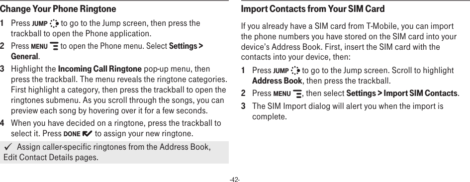 -42-Change Your Phone Ringtone1  Press JUMP   to go to the Jump screen, then press the trackball to open the Phone application.2 Press MENU   to open the Phone menu. Select Settings &gt; General. 3  Highlight the Incoming Call Ringtone pop-up menu, then press the trackball. The menu reveals the ringtone categories. First highlight a category, then press the trackball to open the ringtones submenu. As you scroll through the songs, you can preview each song by hovering over it for a few seconds.4  When you have decided on a ringtone, press the trackball to select it. Press DONE   to assign your new ringtone.   Assign caller-specific ringtones from the Address Book, Edit Contact Details pages.Import Contacts from Your SIM CardIf you already have a SIM card from T-Mobile, you can import the phone numbers you have stored on the SIM card into your device’s Address Book. First, insert the SIM card with the contacts into your device, then:1  Press JUMP   to go to the Jump screen. Scroll to highlight Address Book, then press the trackball.2  Press MENU  , then select Settings &gt; Import SIM Contacts.3  The SIM Import dialog will alert you when the import is complete.