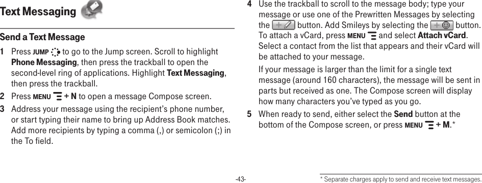 -43-Text Messaging  Send a Text Message1  Press JUMP   to go to the Jump screen. Scroll to highlight Phone Messaging, then press the trackball to open the second-level ring of applications. Highlight Text Messaging, then press the trackball.2  Press MENU   + N to open a message Compose screen.3  Address your message using the recipient’s phone number, or start typing their name to bring up Address Book matches. Add more recipients by typing a comma (,) or semicolon (;) in the To field. 4  Use the trackball to scroll to the message body; type your message or use one of the Prewritten Messages by selecting the   button. Add Smileys by selecting the   button. To attach a vCard, press MENU   and select Attach vCard. Select a contact from the list that appears and their vCard will be attached to your message.  If your message is larger than the limit for a single text message (around 160 characters), the message will be sent in parts but received as one. The Compose screen will display how many characters you’ve typed as you go. 5  When ready to send, either select the Send button at the bottom of the Compose screen, or press MENU   + M.** Separate charges apply to send and receive text messages.