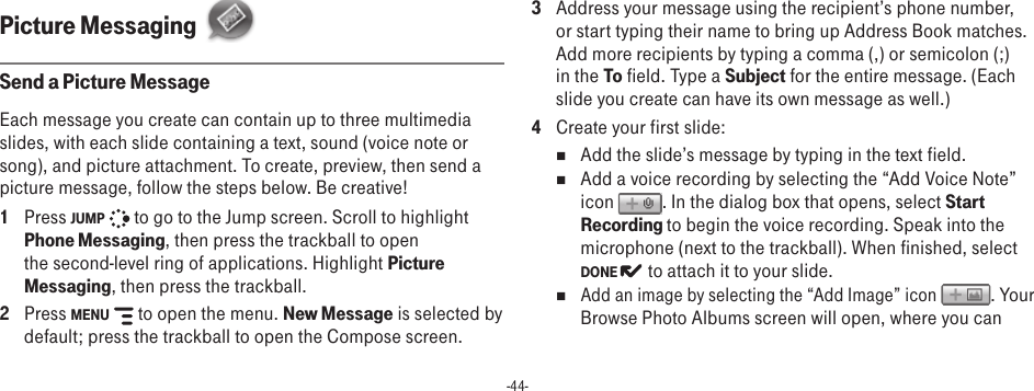 -44-Picture Messaging  Send a Picture MessageEach message you create can contain up to three multimedia slides, with each slide containing a text, sound (voice note or song), and picture attachment. To create, preview, then send a picture message, follow the steps below. Be creative! 1  Press JUMP   to go to the Jump screen. Scroll to highlight Phone Messaging, then press the trackball to open the second-level ring of applications. Highlight Picture Messaging, then press the trackball.2  Press MENU   to open the menu. New Message is selected by default; press the trackball to open the Compose screen.3  Address your message using the recipient’s phone number, or start typing their name to bring up Address Book matches. Add more recipients by typing a comma (,) or semicolon (;) in the To field. Type a Subject for the entire message. (Each slide you create can have its own message as well.)4  Create your first slide:n  Add the slide’s message by typing in the text field.n  Add a voice recording by selecting the “Add Voice Note” icon  . In the dialog box that opens, select Start Recording to begin the voice recording. Speak into the microphone (next to the trackball). When finished, select DONE   to attach it to your slide.n Add an image by selecting the “Add Image” icon  . Your Browse Photo Albums screen will open, where you can 