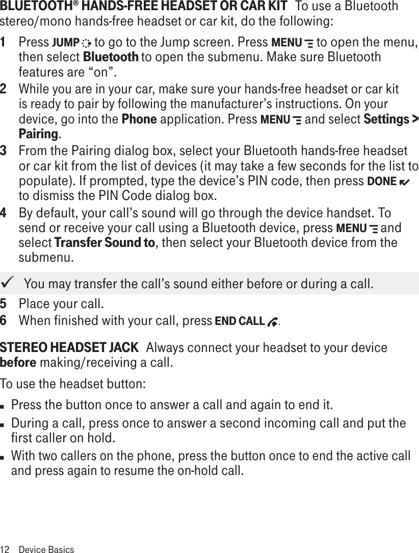 BLUETOOTH® HANDS-FREE HEADSET OR CAR KIT   To use a Bluetooth stereo/mono hands-free headset or car kit, do the following:1  Press JUMP   to go to the Jump screen. Press MENU   to open the menu, then select Bluetooth to open the submenu. Make sure Bluetooth features are “on”.2 While you are in your car, make sure your hands-free headset or car kit is ready to pair by following the manufacturer’s instructions. On your device, go into the Phone application. Press MENU   and select Settings &gt; Pairing.3  From the Pairing dialog box, select your Bluetooth hands-free headset or car kit from the list of devices (it may take a few seconds for the list to populate). If prompted, type the device’s PIN code, then press DONE  to dismiss the PIN Code dialog box.4 By default, your call’s sound will go through the device handset. To send or receive your call using a Bluetooth device, press MENU   and select Transfer Sound to, then select your Bluetooth device from the submenu.    You may transfer the call’s sound either before or during a call.5 Place your call.6 When finished with your call, press END CALL  .STEREO HEADSET JACK   Always connect your headset to your device before making/receiving a call. To use the headset button:n Press the button once to answer a call and again to end it. n During a call, press once to answer a second incoming call and put the first caller on hold. n With two callers on the phone, press the button once to end the active call and press again to resume the on-hold call.12  Device Basics