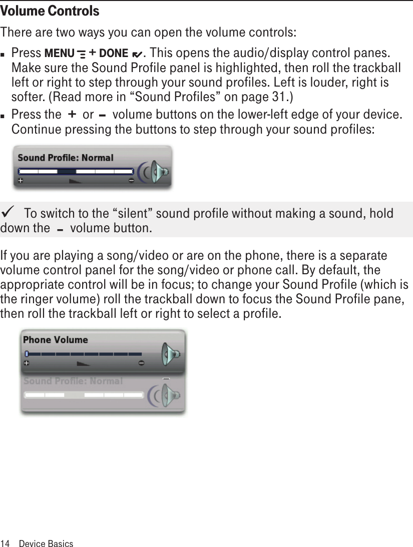 Volume ControlsThere are two ways you can open the volume controls:n  Press MENU   + DONE   . This opens the audio/display control panes. Make sure the Sound Profile panel is highlighted, then roll the trackball left or right to step through your sound profiles. Left is louder, right is softer. (Read more in “Sound Profiles” on page 31.)n  Press the  +  or  –  volume buttons on the lower-left edge of your device. Continue pressing the buttons to step through your sound profiles:    To switch to the “silent” sound profile without making a sound, hold down the  –  volume button.If you are playing a song/video or are on the phone, there is a separate volume control panel for the song/video or phone call. By default, the appropriate control will be in focus; to change your Sound Profile (which is the ringer volume) roll the trackball down to focus the Sound Profile pane, then roll the trackball left or right to select a profile.   14  Device Basics