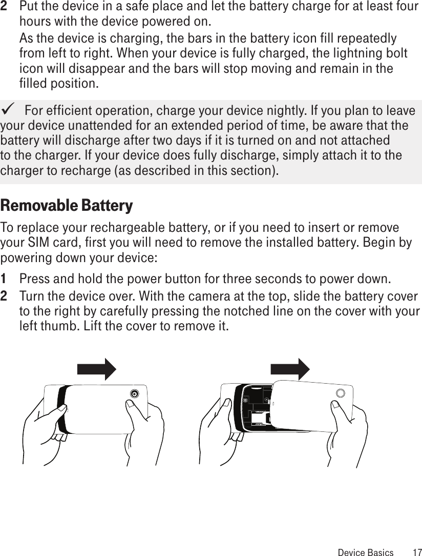2  Put the device in a safe place and let the battery charge for at least four hours with the device powered on. As the device is charging, the bars in the battery icon fill repeatedly from left to right. When your device is fully charged, the lightning bolt icon will disappear and the bars will stop moving and remain in the filled position.   For efficient operation, charge your device nightly. If you plan to leave your device unattended for an extended period of time, be aware that the battery will discharge after two days if it is turned on and not attached to the charger. If your device does fully discharge, simply attach it to the charger to recharge (as described in this section). Removable BatteryTo replace your rechargeable battery, or if you need to insert or remove your SIM card, first you will need to remove the installed battery. Begin by powering down your device:1  Press and hold the power button for three seconds to power down.2  Turn the device over. With the camera at the top, slide the battery cover to the right by carefully pressing the notched line on the cover with your left thumb. Lift the cover to remove it.  Device Basics  17