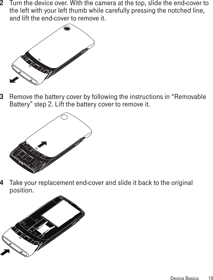 2  Turn the device over. With the camera at the top, slide the end-cover to the left with your left thumb while carefully pressing the notched line, and lift the end-cover to remove it.  3  Remove the battery cover by following the instructions in “Removable Battery” step 2. Lift the battery cover to remove it. 4  Take your replacement end-cover and slide it back to the original position.  Device Basics  19