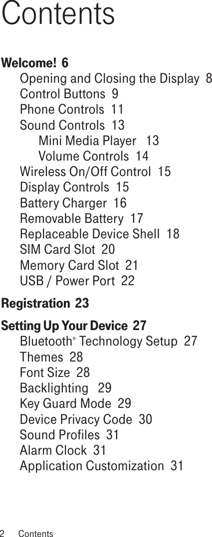 ContentsWelcome!  6Opening and Closing the Display  8Control Buttons  9Phone Controls  11Sound Controls  13Mini Media Player   13Volume Controls  14Wireless On/Off Control  15Display Controls  15Battery Charger  16Removable Battery  17Replaceable Device Shell  18SIM Card Slot  20Memory Card Slot  21USB / Power Port  22Registration  23Setting Up Your Device  27Bluetooth® Technology Setup  27Themes  28Font Size  28Backlighting   29Key Guard Mode  29Device Privacy Code  30Sound Profiles  31Alarm Clock  31Application Customization  312  Contents