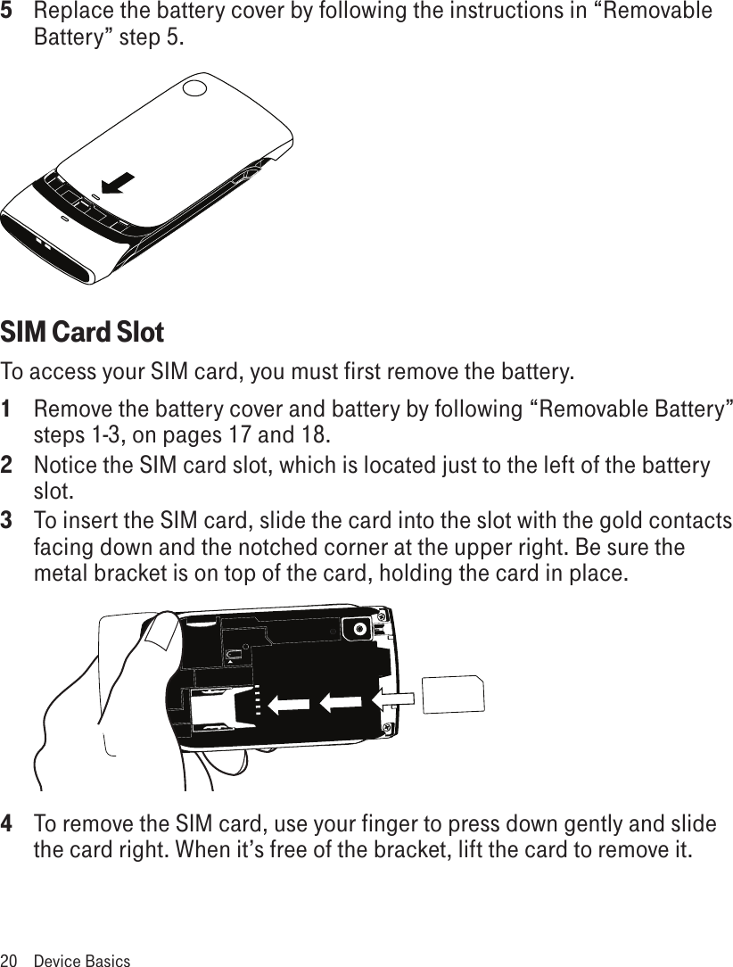 5  Replace the battery cover by following the instructions in “Removable Battery” step 5.SIM Card SlotTo access your SIM card, you must first remove the battery. 1  Remove the battery cover and battery by following “Removable Battery” steps 1-3, on pages 17 and 18.2 Notice the SIM card slot, which is located just to the left of the battery slot.3  To insert the SIM card, slide the card into the slot with the gold contacts facing down and the notched corner at the upper right. Be sure the metal bracket is on top of the card, holding the card in place. 4 To remove the SIM card, use your finger to press down gently and slide the card right. When it’s free of the bracket, lift the card to remove it.20  Device Basics