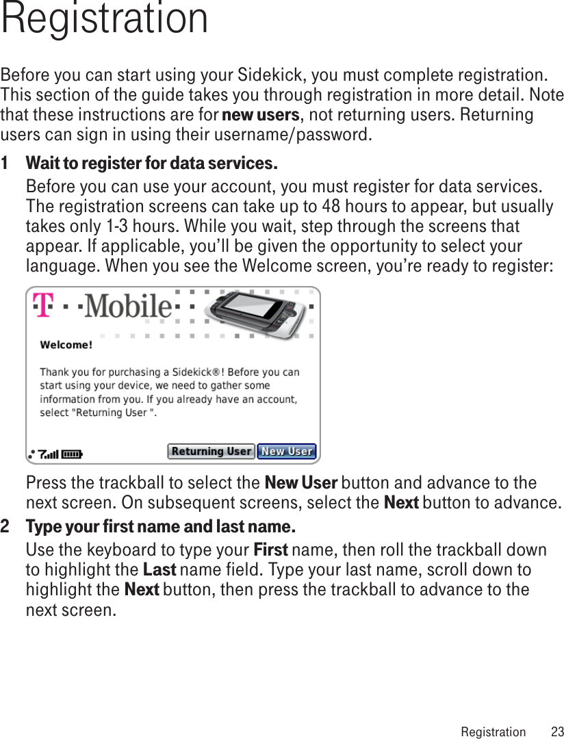 RegistrationBefore you can start using your Sidekick, you must complete registration. This section of the guide takes you through registration in more detail. Note that these instructions are for new users, not returning users. Returning users can sign in using their username/password.1  Wait to register for data services.Before you can use your account, you must register for data services. The registration screens can take up to 48 hours to appear, but usually takes only 1-3 hours. While you wait, step through the screens that appear. If applicable, you’ll be given the opportunity to select your language. When you see the Welcome screen, you’re ready to register:Press the trackball to select the New User button and advance to the next screen. On subsequent screens, select the Next button to advance.2  Type your first name and last name.Use the keyboard to type your First name, then roll the trackball down to highlight the Last name field. Type your last name, scroll down to highlight the Next button, then press the trackball to advance to the next screen. Registration  23