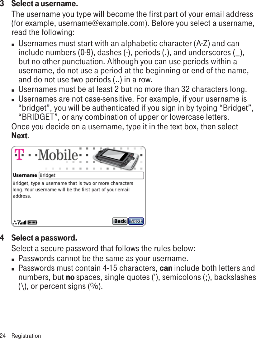 3  Select a username.The username you type will become the first part of your email address (for example, username@example.com). Before you select a username, read the following:n  Usernames must start with an alphabetic character (A-Z) and can include numbers (0-9), dashes (-), periods (.), and underscores (_), but no other punctuation. Although you can use periods within a username, do not use a period at the beginning or end of the name, and do not use two periods (..) in a row.n  Usernames must be at least 2 but no more than 32 characters long.n  Usernames are not case-sensitive. For example, if your username is “bridget”, you will be authenticated if you sign in by typing “Bridget”, “BRIDGET”, or any combination of upper or lowercase letters.Once you decide on a username, type it in the text box, then select Next.4  Select a password.Select a secure password that follows the rules below:n  Passwords cannot be the same as your username.n  Passwords must contain 4-15 characters, can include both letters and numbers, but no spaces, single quotes (&apos;), semicolons (;), backslashes (\), or percent signs (%).24  Registration