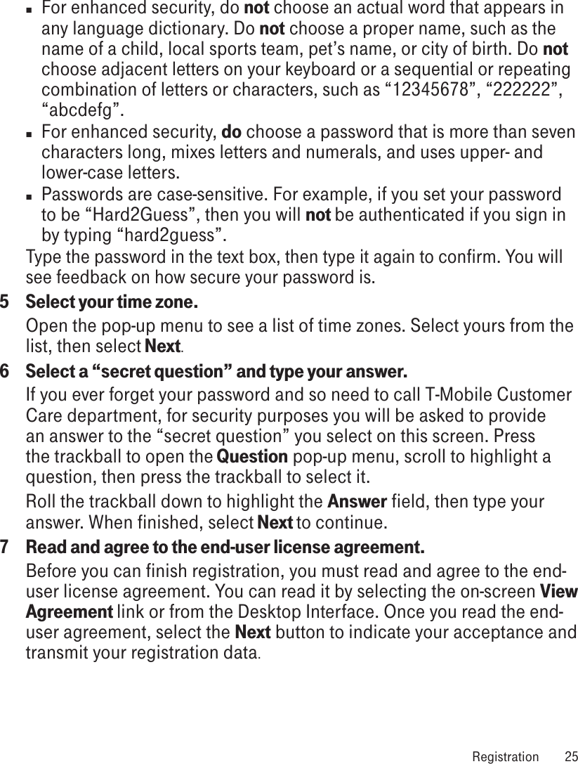 n For enhanced security, do not choose an actual word that appears in any language dictionary. Do not choose a proper name, such as the name of a child, local sports team, pet’s name, or city of birth. Do not choose adjacent letters on your keyboard or a sequential or repeating combination of letters or characters, such as “12345678”, “222222”, “abcdefg”.n  For enhanced security, do choose a password that is more than seven characters long, mixes letters and numerals, and uses upper- and lower-case letters.n  Passwords are case-sensitive. For example, if you set your password to be “Hard2Guess”, then you will not be authenticated if you sign in by typing “hard2guess”.Type the password in the text box, then type it again to confirm. You will see feedback on how secure your password is.5  Select your time zone.Open the pop-up menu to see a list of time zones. Select yours from the list, then select Next.6  Select a “secret question” and type your answer.If you ever forget your password and so need to call T-Mobile Customer Care department, for security purposes you will be asked to provide an answer to the “secret question” you select on this screen. Press the trackball to open the Question pop-up menu, scroll to highlight a question, then press the trackball to select it.Roll the trackball down to highlight the Answer field, then type your answer. When finished, select Next to continue.7  Read and agree to the end-user license agreement.Before you can finish registration, you must read and agree to the end-user license agreement. You can read it by selecting the on-screen View Agreement link or from the Desktop Interface. Once you read the end-user agreement, select the Next button to indicate your acceptance and transmit your registration data. Registration  25