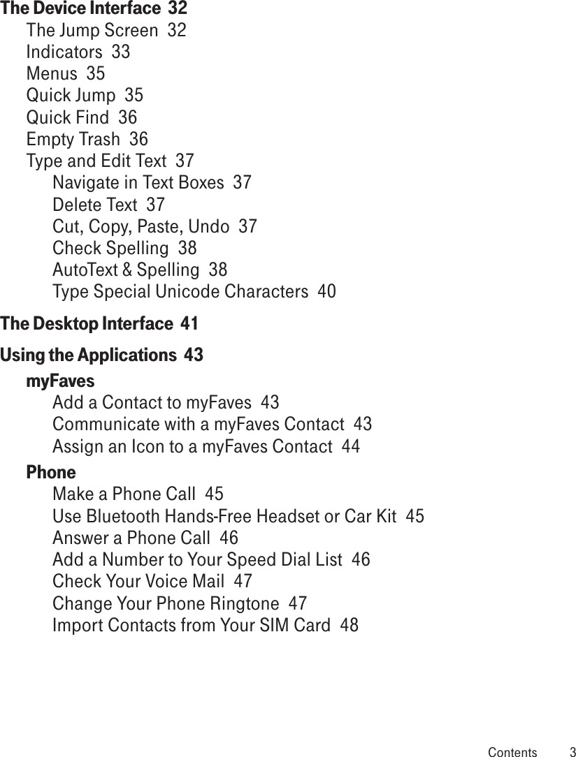 The Device Interface  32The Jump Screen  32Indicators  33Menus  35Quick Jump  35Quick Find  36Empty Trash  36Type and Edit Text  37Navigate in Text Boxes  37Delete Text  37Cut, Copy, Paste, Undo  37Check Spelling  38AutoText &amp; Spelling  38Type Special Unicode Characters  40The Desktop Interface  41Using the Applications  43myFaves  Add a Contact to myFaves  43Communicate with a myFaves Contact  43Assign an Icon to a myFaves Contact  44Phone  Make a Phone Call  45Use Bluetooth Hands-Free Headset or Car Kit  45Answer a Phone Call  46Add a Number to Your Speed Dial List  46Check Your Voice Mail  47Change Your Phone Ringtone  47Import Contacts from Your SIM Card  48 Contents  3