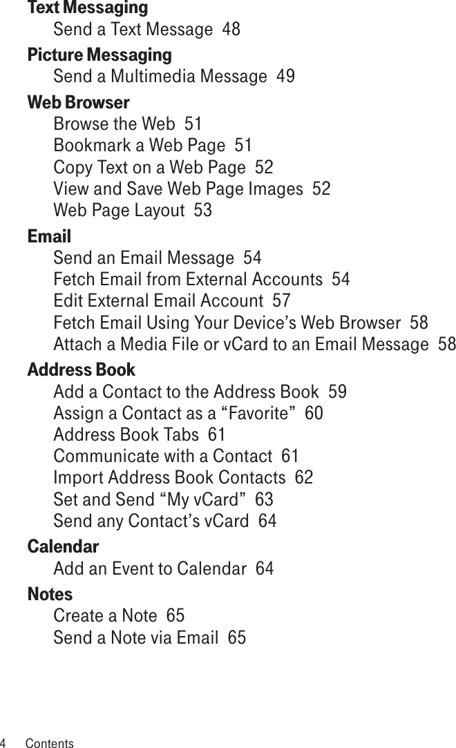Text Messaging  Send a Text Message  48Picture Messaging  Send a Multimedia Message  49Web Browser  Browse the Web  51Bookmark a Web Page  51Copy Text on a Web Page  52View and Save Web Page Images  52Web Page Layout  53Email  Send an Email Message  54Fetch Email from External Accounts  54Edit External Email Account  57Fetch Email Using Your Device’s Web Browser  58Attach a Media File or vCard to an Email Message  58Address Book  Add a Contact to the Address Book  59Assign a Contact as a “Favorite”  60Address Book Tabs  61Communicate with a Contact  61Import Address Book Contacts  62Set and Send “My vCard”  63Send any Contact’s vCard  64Calendar  Add an Event to Calendar  64Notes  Create a Note  65Send a Note via Email  654  Contents