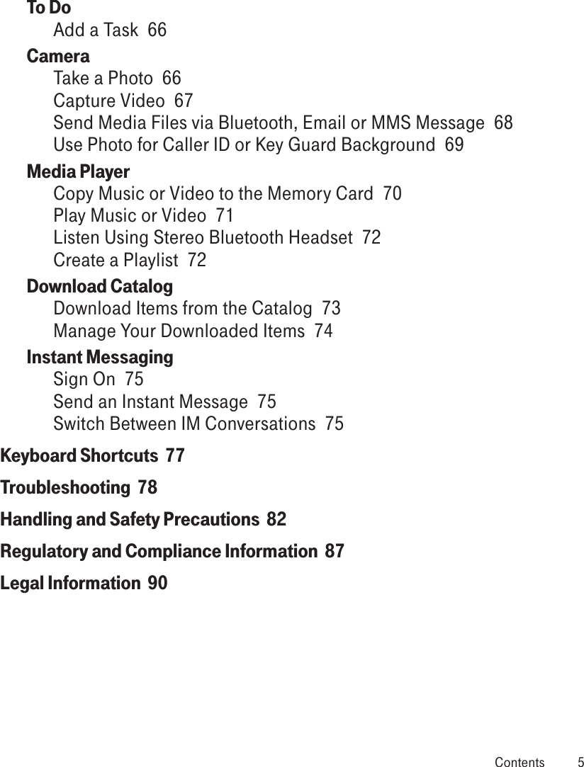 To Do  Add a Task  66Camera  Take a Photo  66Capture Video  67Send Media Files via Bluetooth, Email or MMS Message  68Use Photo for Caller ID or Key Guard Background  69Media Player  Copy Music or Video to the Memory Card  70Play Music or Video  71Listen Using Stereo Bluetooth Headset  72Create a Playlist  72Download Catalog  Download Items from the Catalog  73Manage Your Downloaded Items  74Instant Messaging  Sign On  75Send an Instant Message  75Switch Between IM Conversations  75Keyboard Shortcuts  77Troubleshooting  78Handling and Safety Precautions  82Regulatory and Compliance Information  87Legal Information  90 Contents  5