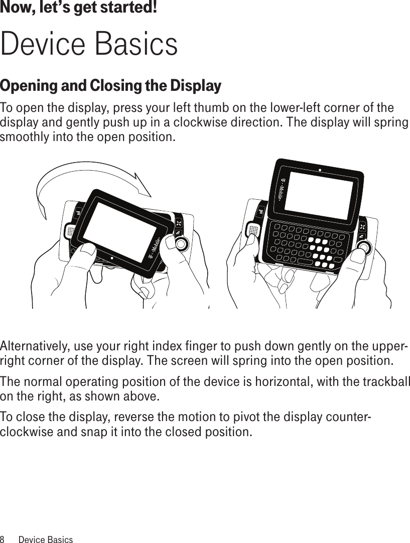 Now, let’s get started!Device BasicsOpening and Closing the DisplayTo open the display, press your left thumb on the lower-left corner of the display and gently push up in a clockwise direction. The display will spring smoothly into the open position.       Alternatively, use your right index finger to push down gently on the upper-right corner of the display. The screen will spring into the open position.The normal operating position of the device is horizontal, with the trackball on the right, as shown above.To close the display, reverse the motion to pivot the display counter-clockwise and snap it into the closed position. 8  Device Basics