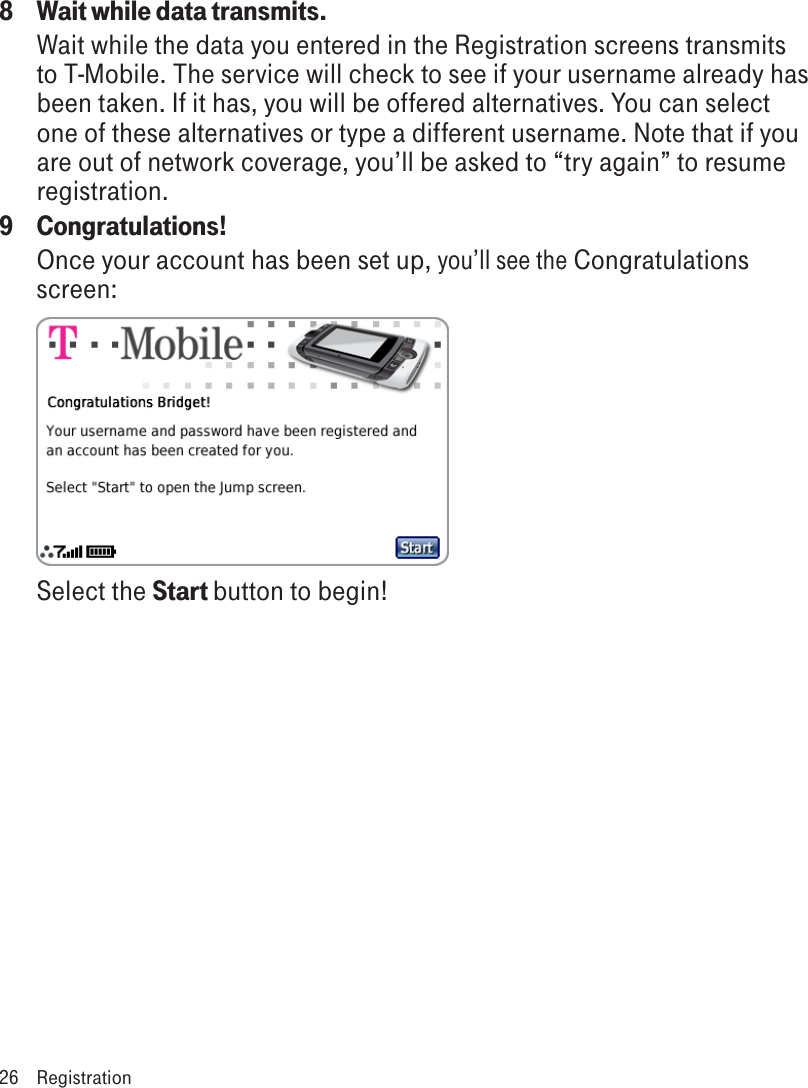 8  Wait while data transmits.Wait while the data you entered in the Registration screens transmits to T-Mobile. The service will check to see if your username already has been taken. If it has, you will be offered alternatives. You can select one of these alternatives or type a different username. Note that if you are out of network coverage, you’ll be asked to “try again” to resume registration. 9  Congratulations!Once your account has been set up, you’ll see the Congratulations screen: screen: Select the Start button to begin!26  Registration