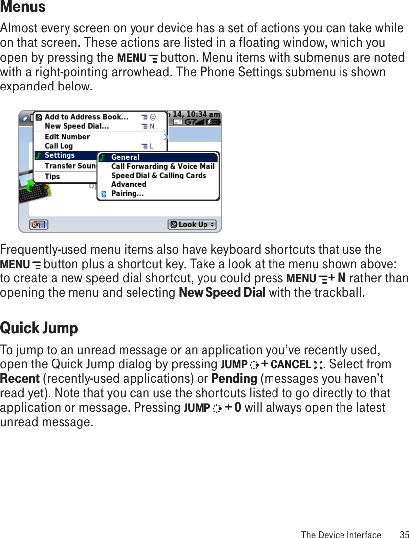 MenusAlmost every screen on your device has a set of actions you can take while on that screen. These actions are listed in a floating window, which you open by pressing the MENU   button. Menu items with submenus are noted with a right-pointing arrowhead. The Phone Settings submenu is shown expanded below.          Frequently-used menu items also have keyboard shortcuts that use the MENU   button plus a shortcut key. Take a look at the menu shown above: to create a new speed dial shortcut, you could press MENU   + N rather than opening the menu and selecting New Speed Dial with the trackball.Quick JumpTo jump to an unread message or an application you’ve recently used, open the Quick Jump dialog by pressing JUMP   + CANCEL  . Select from Recent (recently-used applications) or Pending (messages you haven’t read yet). Note that you can use the shortcuts listed to go directly to that application or message. Pressing JUMP  + 0 will always open the latest unread message. The Device Interface  35