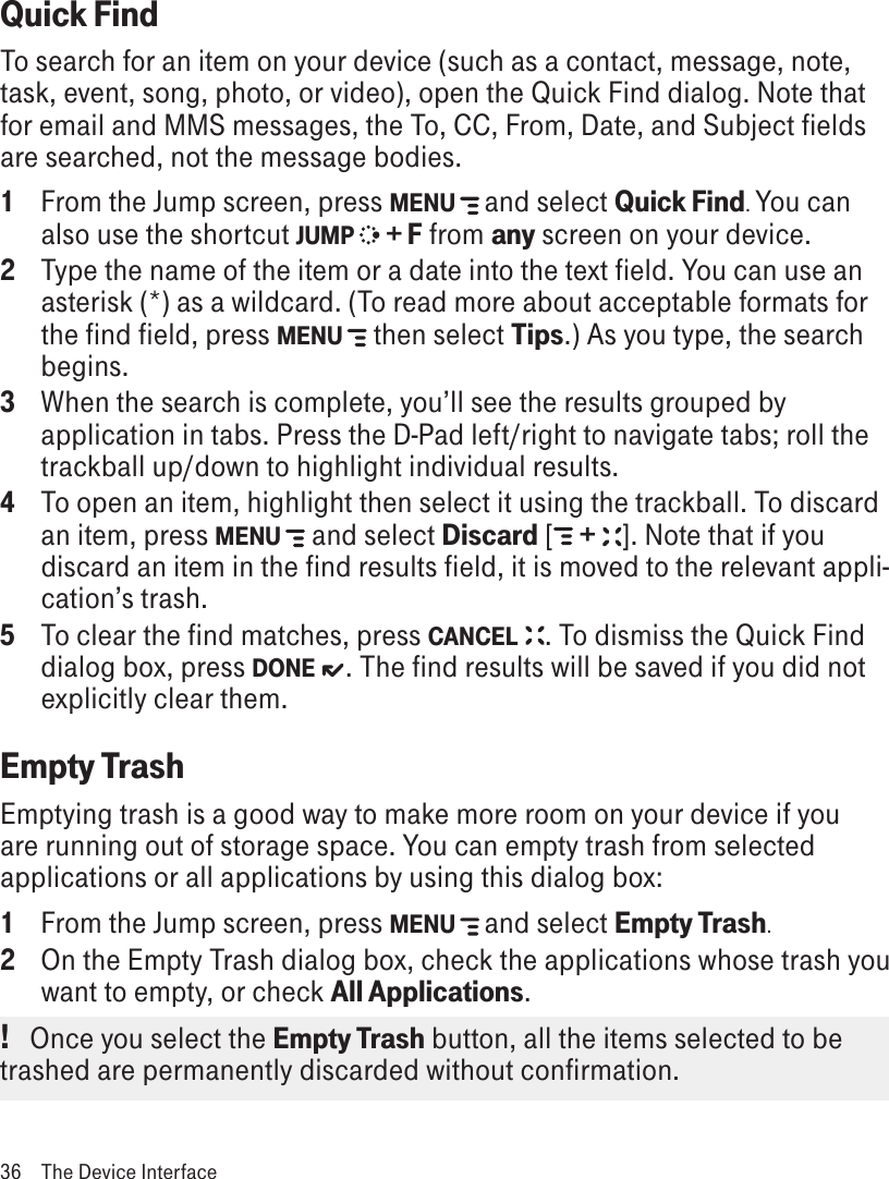 Quick FindTo search for an item on your device (such as a contact, message, note, task, event, song, photo, or video), open the Quick Find dialog. Note that for email and MMS messages, the To, CC, From, Date, and Subject fields are searched, not the message bodies.1  From the Jump screen, press MENU   and select Quick Find. You can also use the shortcut JUMP  + F from any screen on your device. 2  Type the name of the item or a date into the text field. You can use an asterisk (*) as a wildcard. (To read more about acceptable formats for the find field, press MENU   then select Tips.) As you type, the search begins. 3  When the search is complete, you’ll see the results grouped by application in tabs. Press the D-Pad left/right to navigate tabs; roll the trackball up/down to highlight individual results.4  To open an item, highlight then select it using the trackball. To discard an item, press MENU   and select Discard [  +  ]. Note that if you discard an item in the find results field, it is moved to the relevant appli-cation’s trash.5  To clear the find matches, press CANCEL  . To dismiss the Quick Find dialog box, press DONE  . The find results will be saved if you did not explicitly clear them.Empty TrashEmptying trash is a good way to make more room on your device if you are running out of storage space. You can empty trash from selected applications or all applications by using this dialog box:1  From the Jump screen, press MENU   and select Empty Trash. 2  On the Empty Trash dialog box, check the applications whose trash you want to empty, or check All Applications. !   Once you select the Empty Trash button, all the items selected to be trashed are permanently discarded without confirmation.36  The Device Interface