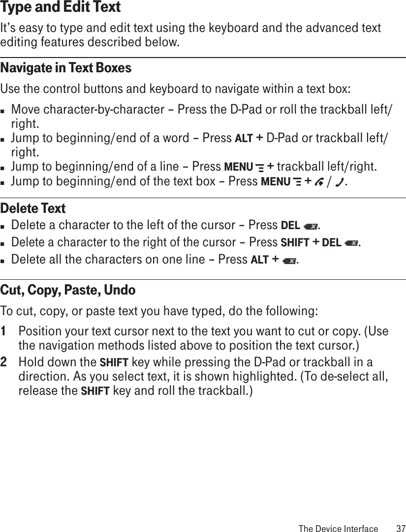 Type and Edit TextIt’s easy to type and edit text using the keyboard and the advanced text editing features described below. Navigate in Text BoxesUse the control buttons and keyboard to navigate within a text box: n  Move character-by-character – Press the D-Pad or roll the trackball left/right. n  Jump to beginning/end of a word – Press ALT + D-Pad or trackball left/right. n Jump to beginning/end of a line – Press MENU   + trackball left/right. n Jump to beginning/end of the text box – Press MENU   +   /  .Delete Textn  Delete a character to the left of the cursor – Press DEL  . n Delete a character to the right of the cursor – Press SHIFT + DEL . n  Delete all the characters on one line – Press ALT +  . Cut, Copy, Paste, UndoTo cut, copy, or paste text you have typed, do the following:1  Position your text cursor next to the text you want to cut or copy. (Use the navigation methods listed above to position the text cursor.)2  Hold down the SHIFT key while pressing the D-Pad or trackball in a direction. As you select text, it is shown highlighted. (To de-select all, release the SHIFT key and roll the trackball.) The Device Interface  37