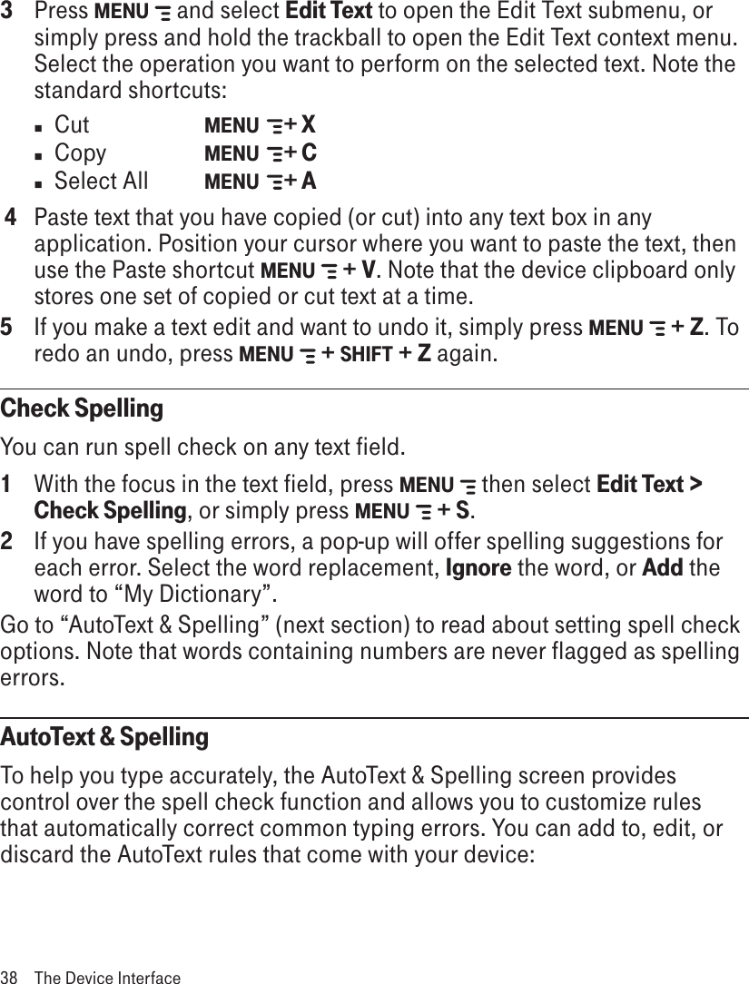 3  Press MENU   and select Edit Text to open the Edit Text submenu, or simply press and hold the trackball to open the Edit Text context menu. Select the operation you want to perform on the selected text. Note the standard shortcuts:n  Cut     MENU    + Xn  Copy    MENU    + Cn  Select All  MENU    + A 4  Paste text that you have copied (or cut) into any text box in any application. Position your cursor where you want to paste the text, then use the Paste shortcut MENU   + V. Note that the device clipboard only stores one set of copied or cut text at a time.5  If you make a text edit and want to undo it, simply press MENU   + Z. To redo an undo, press MENU   + SHIFT + Z again. Check SpellingYou can run spell check on any text field.1  With the focus in the text field, press MENU   then select Edit Text &gt; Check Spelling, or simply press MENU   + S.2  If you have spelling errors, a pop-up will offer spelling suggestions for each error. Select the word replacement, Ignore the word, or Add the word to “My Dictionary”. Go to “AutoText &amp; Spelling” (next section) to read about setting spell check options. Note that words containing numbers are never flagged as spelling errors.AutoText &amp; SpellingTo help you type accurately, the AutoText &amp; Spelling screen provides control over the spell check function and allows you to customize rules that automatically correct common typing errors. You can add to, edit, or discard the AutoText rules that come with your device:38  The Device Interface