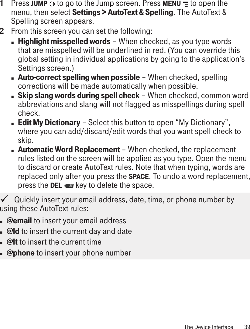 1  Press JUMP   to go to the Jump screen. Press MENU   to open the menu, then select Settings &gt; AutoText &amp; Spelling. The AutoText &amp; Spelling screen appears.2  From this screen you can set the following:n Highlight misspelled words – When checked, as you type words that are misspelled will be underlined in red. (You can override this global setting in individual applications by going to the application’s Settings screen.)n Auto-correct spelling when possible – When checked, spelling corrections will be made automatically when possible. n Skip slang words during spell check – When checked, common word abbreviations and slang will not flagged as misspellings during spell check.n Edit My Dictionary – Select this button to open “My Dictionary”, where you can add/discard/edit words that you want spell check to skip.n Automatic Word Replacement – When checked, the replacement rules listed on the screen will be applied as you type. Open the menu to discard or create AutoText rules. Note that when typing, words are replaced only after you press the SPACE. To undo a word replacement, press the DEL   key to delete the space.   Quickly insert your email address, date, time, or phone number by using these AutoText rules: n @email to insert your email addressn @ld to insert the current day and daten @lt to insert the current timen @phone to insert your phone number The Device Interface  39