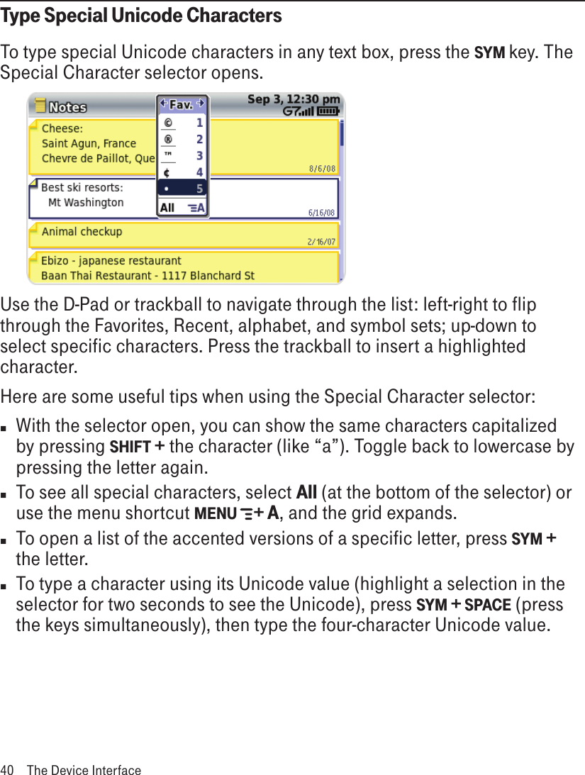 Type Special Unicode CharactersTo type special Unicode characters in any text box, press the SYM key. The Special Character selector opens.      Use the D-Pad or trackball to navigate through the list: left-right to flip through the Favorites, Recent, alphabet, and symbol sets; up-down to select specific characters. Press the trackball to insert a highlighted character. Here are some useful tips when using the Special Character selector:n  With the selector open, you can show the same characters capitalized by pressing SHIFT + the character (like “a”). Toggle back to lowercase by pressing the letter again.n  To see all special characters, select All (at the bottom of the selector) or use the menu shortcut MENU   + A, and the grid expands.n  To open a list of the accented versions of a specific letter, press SYM + the letter.n To type a character using its Unicode value (highlight a selection in the selector for two seconds to see the Unicode), press SYM + SPACE (press the keys simultaneously), then type the four-character Unicode value.40  The Device Interface
