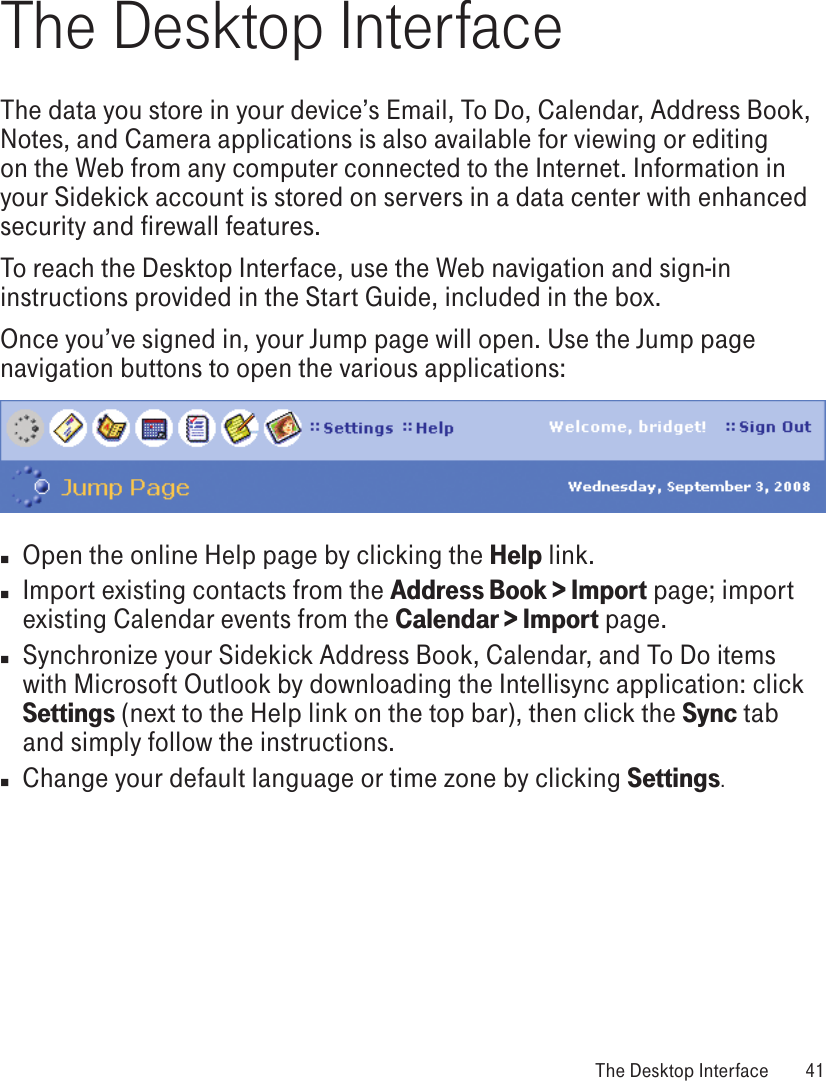 The Desktop InterfaceThe data you store in your device’s Email, To Do, Calendar, Address Book, Notes, and Camera applications is also available for viewing or editing on the Web from any computer connected to the Internet. Information in your Sidekick account is stored on servers in a data center with enhanced security and firewall features. To reach the Desktop Interface, use the Web navigation and sign-in instructions provided in the Start Guide, included in the box. Once you’ve signed in, your Jump page will open. Use the Jump page navigation buttons to open the various applications:n  Open the online Help page by clicking the Help link.n Import existing contacts from the Address Book &gt; Import page; import existing Calendar events from the Calendar &gt; Import page. n Synchronize your Sidekick Address Book, Calendar, and To Do items with Microsoft Outlook by downloading the Intellisync application: click Settings (next to the Help link on the top bar), then click the Sync tab and simply follow the instructions.n  Change your default language or time zone by clicking Settings. The Desktop Interface  41