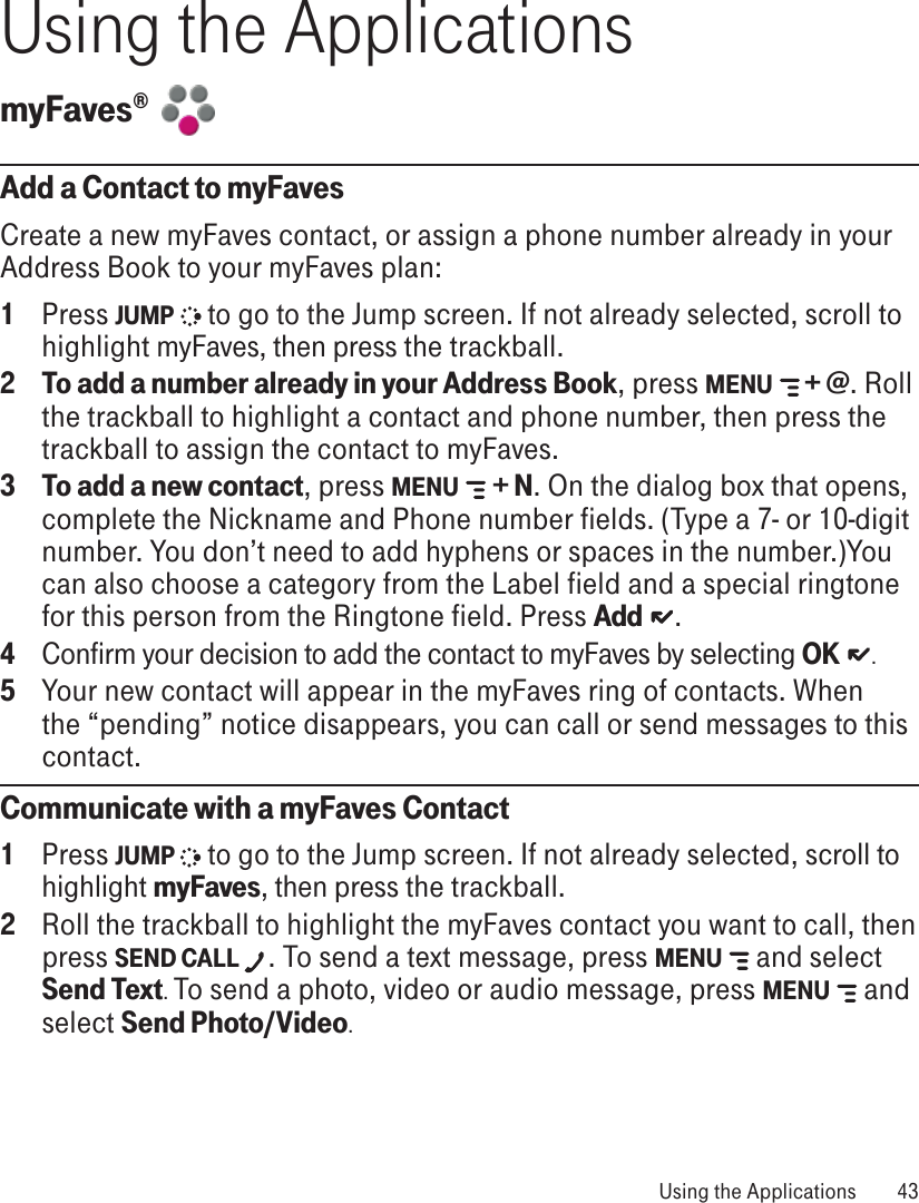 Using the ApplicationsmyFaves®  Add a Contact to myFavesCreate a new myFaves contact, or assign a phone number already in your Address Book to your myFaves plan:1  Press JUMP   to go to the Jump screen. If not already selected, scroll to highlight myFaves, then press the trackball.2 To add a number already in your Address Book, press MENU  + @. Roll the trackball to highlight a contact and phone number, then press the trackball to assign the contact to myFaves. 3 To add a new contact, press MENU   + N. On the dialog box that opens, complete the Nickname and Phone number fields. (Type a 7- or 10-digit number. You don’t need to add hyphens or spaces in the number.)You can also choose a category from the Label field and a special ringtone for this person from the Ringtone field. Press Add   . 4  Confirm your decision to add the contact to myFaves by selecting OK   .5  Your new contact will appear in the myFaves ring of contacts. When the “pending” notice disappears, you can call or send messages to this contact.Communicate with a myFaves Contact1  Press JUMP  to go to the Jump screen. If not already selected, scroll to highlight myFaves, then press the trackball.2  Roll the trackball to highlight the myFaves contact you want to call, then press SEND CALL . To send a text message, press MENU   and select Send Text. To send a photo, video or audio message, press MENU   and select Send Photo/Video.   Using the Applications  43