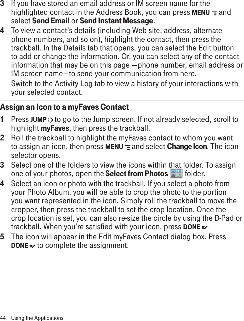 3  If you have stored an email address or IM screen name for the highlighted contact in the Address Book, you can press MENU  and select Send Email or Send Instant Message.4  To view a contact’s details (including Web site, address, alternate phone numbers, and so on), highlight the contact, then press the trackball. In the Details tab that opens, you can select the Edit button to add or change the information. Or, you can select any of the contact information that may be on this page —phone number, email address or IM screen name—to send your communication from here.   Switch to the Activity Log tab to view a history of your interactions with your selected contact.  Assign an Icon to a myFaves Contact1  Press JUMP   to go to the Jump screen. If not already selected, scroll to highlight myFaves, then press the trackball.2  Roll the trackball to highlight the myFaves contact to whom you want to assign an icon, then press MENU  and select Change Icon. The icon selector opens.3  Select one of the folders to view the icons within that folder. To assign one of your photos, open the Select from Photos   folder.4  Select an icon or photo with the trackball. If you select a photo from your Photo Album, you will be able to crop the photo to the portion you want represented in the icon. Simply roll the trackball to move the cropper, then press the trackball to set the crop location. Once the crop location is set, you can also re-size the circle by using the D-Pad or trackball. When you’re satisfied with your icon, press DONE  .5  The icon will appear in the Edit myFaves Contact dialog box. Press DONE   to complete the assignment.44  Using the Applications