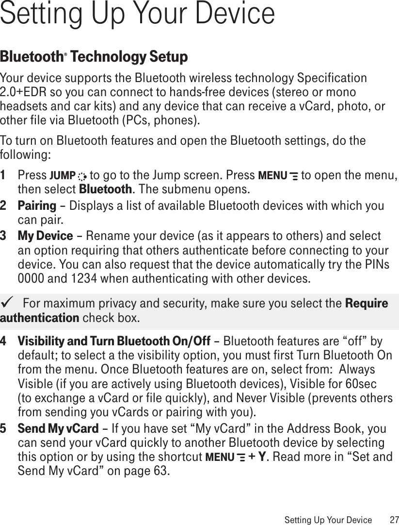 Setting Up Your DeviceBluetooth® Technology SetupYour device supports the Bluetooth wireless technology Specification 2.0+EDR so you can connect to hands-free devices (stereo or mono headsets and car kits) and any device that can receive a vCard, photo, or other file via Bluetooth (PCs, phones).To turn on Bluetooth features and open the Bluetooth settings, do the following:1  Press JUMP   to go to the Jump screen. Press MENU   to open the menu, then select Bluetooth. The submenu opens.2  Pairing – Displays a list of available Bluetooth devices with which you can pair.3 My Device – Rename your device (as it appears to others) and select an option requiring that others authenticate before connecting to your device. You can also request that the device automatically try the PINs 0000 and 1234 when authenticating with other devices.   For maximum privacy and security, make sure you select the Require authentication check box.4 Visibility and Turn Bluetooth On/Off – Bluetooth features are “off” by default; to select a the visibility option, you must first Turn Bluetooth On from the menu. Once Bluetooth features are on, select from:  Always Visible (if you are actively using Bluetooth devices), Visible for 60sec (to exchange a vCard or file quickly), and Never Visible (prevents others from sending you vCards or pairing with you). 5 Send My vCard – If you have set “My vCard” in the Address Book, you can send your vCard quickly to another Bluetooth device by selecting this option or by using the shortcut MENU   + Y. Read more in “Set and Send My vCard” on page 63. Setting Up Your Device  27