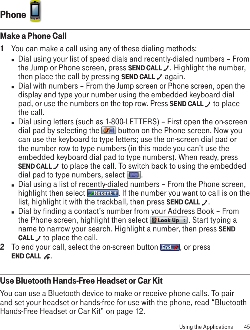 Phone  Make a Phone Call1  You can make a call using any of these dialing methods:n  Dial using your list of speed dials and recently-dialed numbers – From the Jump or Phone screen, press SEND CALL  . Highlight the number, then place the call by pressing SEND CALL   again. n  Dial with numbers – From the Jump screen or Phone screen, open the display and type your number using the embedded keyboard dial pad, or use the numbers on the top row. Press SEND CALL   to place the call.n  Dial using letters (such as 1-800-LETTERS) – First open the on-screen dial pad by selecting the   button on the Phone screen. Now you can use the keyboard to type letters; use the on-screen dial pad or the number row to type numbers (in this mode you can’t use the embedded keyboard dial pad to type numbers). When ready, press SEND CALL   to place the call. To switch back to using the embedded dial pad to type numbers, select  .n  Dial using a list of recently-dialed numbers – From the Phone screen, highlight then select  . If the number you want to call is on the list, highlight it with the trackball, then press SEND CALL  .n  Dial by finding a contact’s number from your Address Book – From the Phone screen, highlight then select   . Start typing a name to narrow your search. Highlight a number, then press SEND CALL   to place the call.2  To end your call, select the on-screen button  , or press  END CALL   .Use Bluetooth Hands-Free Headset or Car KitYou can use a Bluetooth device to make or receive phone calls. To pair and set your headset or hands-free for use with the phone, read “Bluetooth Hands-Free Headset or Car Kit” on page 12. Using the Applications  45